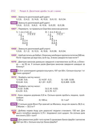 202 Розділ 6. Десяткові дроби та дії з нимиРозділ 6. Десяткові дроби та дії з ними
1065°. Зменште десятковий дріб удвічі:
1) 2,6; 2) 4,2; 3) 14,6; 4) 10,8; 5) 0,12; 6) 0,34.
1066°. Зменште десятковий дріб удвічі:
1) 0,8; 2) 3,2; 3) 6,2; 4) 12,6; 5) 0,22; 6) 0,38.
1067°. Перевірте, чи правильно Сергійко виконав ділення:
1) 1 4 4, 2 4 1 2
1 2 1 2, 0 2
2 4
2 4
0 2 4
0 2 4
0
2) 1 4 4, 2 4 1 2
1 2 1 2, 2
2 4
2 4
0 2 4
0 2 4
0
1068°. Зменште десятковий дріб утричі:
1) 0,6; 2) 1,2; 3) 12,3; 4) 18,6; 5) 0,36; 6) 0,54.
1069°. Щобдістатисьдобабусі,Олексикунеобхіднопроїхатипотягом500км.
Потяг подолав цю відстань за 8 год. З якою швидкістю їхав потяг?
1070°. Дмитрик виконав домашнє завдання з математики за 25 хв, а Олен-
ка — за 35 хв. У скільки разів Дмитрик виконав завдання швидше за
Оленку?
1071°. 2,5 кг шоколадних цукерок коштують 197 грн 50 к. Скільки коштує 1 кг
таких цукерок?
1072°. Знайдіть частку чисел:
1) 4,56 : 0,6; 3) 14,97 : 0,3; 5) 1,68 : 0,08;
2) 6,44 : 0,4; 4) 1,61 : 0,07; 6) 0,468 : 0,09.
1073°. Знайдіть частку чисел:
1) 4,32 : 0,06; 3) 2,16 : 0,03;
2) 4,55 : 0,5; 4) 3,78 : 0,7.
1074°. Крок людини дорівнює 0,8 м. Скільки кроків зробить людина, прой-
шовши:
1) 50 м; 2) 100 м; 3) 1 км?
1075°. У скільки разів Вінні-Пух важчий за Малюка, якщо він важить 58,5 кг,
а Малюк — 32,5 кг?
1076°. Добова норма йоду для дорослої людини становить 150 мкг. Для
цього потрібно вживати 3,75 г йодованої солі щодня. На скільки днів
вистачить 225 г солі?
1077°. Для ремонтних робіт тато купив 5 однакових банок фарби і заплатив
552 грн 50 к. Скільки коштує банка фарби?
1066°.
1071°.
1073°.
1075°.
1077°.
 