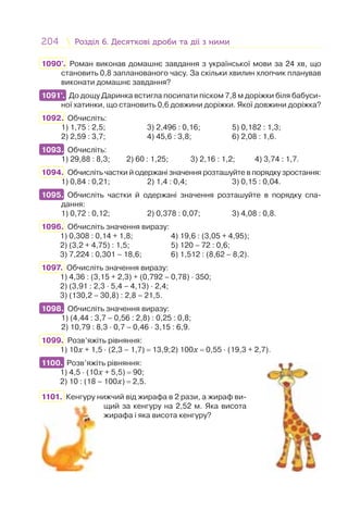 204 Розділ 6. Десяткові дроби та дії з нимиРозділ 6. Десяткові дроби та дії з ними
1090°. Роман виконав домашнє завдання з української мови за 24 хв, що
становить 0,8 запланованого часу. За скільки хвилин хлопчик планував
виконати домашнє завдання?
1091°. До дощу Даринка встигла посипати піском 7,8 м доріжки біля бабуси-
ної хатинки, що становить 0,6 довжини доріжки. Якої довжини доріжка?
1092. Обчисліть:
1) 1,75 : 2,5; 3) 2,496 : 0,16; 5) 0,182 : 1,3;
2) 2,59 : 3,7; 4) 45,6 : 3,8; 6) 2,08 : 1,6.
1093. Обчисліть:
1) 29,88 : 8,3; 2) 60 : 1,25; 3) 2,16 : 1,2; 4) 3,74 : 1,7.
1094. Обчисліть частки й одержані значення розташуйте в порядку зростання:
1) 0,84 : 0,21; 2) 1,4 : 0,4; 3) 0,15 : 0,04.
1095. Обчисліть частки й одержані значення розташуйте в порядку спа-
дання:
1) 0,72 : 0,12; 2) 0,378 : 0,07; 3) 4,08 : 0,8.
1096. Обчисліть значення виразу:
1) 0,308 : 0,14 + 1,8; 4) 19,6 : (3,05 + 4,95);
2) (3,2 + 4,75) : 1,5; 5) 120 – 72 : 0,6;
3) 7,224 : 0,301 – 18,6; 6) 1,512 : (8,62 – 8,2).
1097. Обчисліть значення виразу:
1) 4,36 : (3,15 + 2,3) + (0,792 – 0,78) · 350;
2) (3,91 : 2,3 · 5,4 – 4,13) · 2,4;
3) (130,2 – 30,8) : 2,8 – 21,5.
1098. Обчисліть значення виразу:
1) (4,44 : 3,7 – 0,56 : 2,8) : 0,25 : 0,8;
2) 10,79 : 8,3 · 0,7 – 0,46 · 3,15 : 6,9.
1099. Розв’яжіть рівняння:
1) 10x + 1,5 · (2,3 – 1,7) = 13,9;2) 100x = 0,55 · (19,3 + 2,7).
1100. Розв’яжіть рівняння:
1) 4,5 · (10x + 5,5) = 90;
2) 10 : (18 – 100x) = 2,5.
1101. Кенгуру нижчий від жирафа в 2 рази, а жираф ви-
щий за кенгуру на 2,52 м. Яка висота
жирафа і яка висота кенгуру?
1091°.
1093.
1095.
1098.
1100.
 