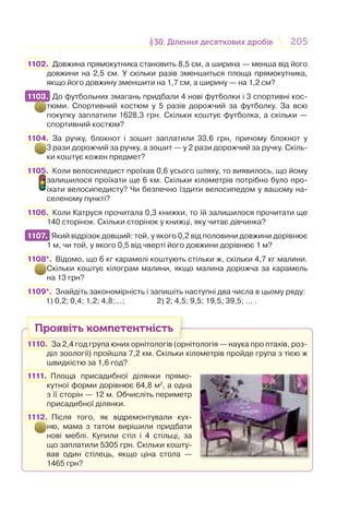 205205§30. Ділення десяткових дробів30. Ділення десяткових дробів
1102. Довжина прямокутника становить 8,5 см, а ширина — менша від його
довжини на 2,5 см. У скільки разів зменшиться площа прямокутника,
якщо його довжину зменшити на 1,7 см, а ширину — на 1,2 см?
1103. До футбольних змагань придбали 4 нові футболки і 3 спортивні кос-
тюми. Спортивний костюм у 5 разів дорожчий за футболку. За всю
покупку заплатили 1628,3 грн. Скільки коштує футболка, а скільки —
спортивний костюм?
1104. За ручку, блокнот і зошит заплатили 33,6 грн, причому блокнот у
3 рази дорожчий за ручку, а зошит — у 2 рази дорожчий за ручку. Скіль-
ки коштує кожен предмет?
1105. Коли велосипедист проїхав 0,6 усього шляху, то виявилось, що йому
залишилося проїхати ще 6 км. Скільки кілометрів потрібно було про-
їхати велосипедисту? Чи безпечно їздити велосипедом у вашому на-
селеному пункті?
1106. Коли Катруся прочитала 0,3 книжки, то їй залишилося прочитати ще
140 сторінок. Скільки сторінок у книжці, яку читає дівчинка?
1107. Який відрізок довший: той, у якого 0,2 від половини довжини дорівнює
1 м, чи той, у якого 0,5 від чверті його довжини дорівнює 1 м?
1108*. Відомо, що 6 кг карамелі коштують стільки ж, скільки 4,7 кг малини.
Скільки коштує кілограм малини, якщо малина дорожча за карамель
на 13 грн?
1109*. Знайдіть закономірність і запишіть наступні два числа в цьому ряду:
1) 0,2; 0,4; 1,2; 4,8;…; 2) 2; 4,5; 9,5; 19,5; 39,5; … .
Проявіть компетентність
1110. За 2,4 год група юних орнітологів (орнітологія — наука про птахів, роз-
діл зоології) пройшла 7,2 км. Скільки кілометрів пройде група з тією ж
швидкістю за 1,6 год?
1111. Площа присадибної ділянки прямо-
кутної форми дорівнює 64,8 м2
, а одна
з її сторін — 12 м. Обчисліть периметр
присадибної ділянки.
1112. Після того, як відремонтували кух-
ню, мама з татом вирішили придбати
нові меблі. Купили стіл і 4 стільці, за
що заплатили 5305 грн. Скільки кошту-
вав один стілець, якщо ціна стола —
1465 грн?
1103.
1107.
 