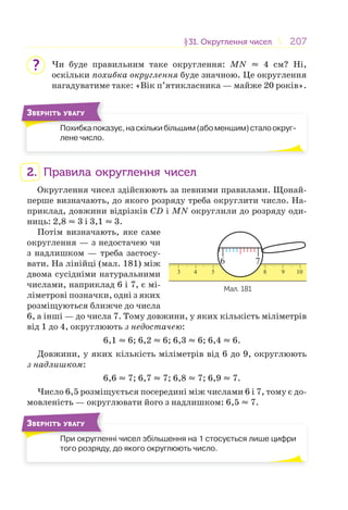 207207§31. Округлення чисел31. Округлення чисел
Чи буде правильним таке округлення: MN ≈ 4 см? Ні,
оскільки похибка округлення буде значною. Це округлення
нагадуватиме таке: «Вік п’ятикласника — майже 20 років».
Похибкапоказує,наскількибільшим(абоменшим)сталоокруг-
лене число.
П б
ЗВЕРНІТЬ УВАГУ
2. Правила округлення чисел
Округлення чисел здійснюють за певними правилами. Щонай-
перше визначають, до якого розряду треба округлити число. На-
приклад, довжини відрізків СD і MN округлили до розряду оди-
ниць: 2,8 ≈ 3 і 3,1 ≈ 3.
Потім визначають, яке саме
округлення — з недостачею чи
з надлишком — треба застосу-
вати. На лінійці (мал. 181) між
двома сусідніми натуральними
числами, наприклад 6 і 7, є мі-
ліметрові позначки, одні з яких
розміщуються ближче до числа
6, а інші — до числа 7. Тому довжини, у яких кількість міліметрів
від 1 до 4, округлюють з недостачею:
6,1 ≈ 6; 6,2 ≈ 6; 6,3 ≈ 6; 6,4 ≈ 6.
Довжини, у яких кількість міліметрів від 6 до 9, округлюють
з надлишком:
6,6 ≈ 7; 6,7 ≈ 7; 6,8 ≈ 7; 6,9 ≈ 7.
Число 6,5 розміщується посередині між числами 6 і 7, тому є до-
мовленість — округлювати його з надлишком: 6,5 ≈ 7.
При округленні чисел збільшення на 1 стосується лише цифри
того розряду, до якого округлюють число.
П
ЗВЕРНІТЬ УВАГУ
?
3 4 5 6 7 8 9 10
6 7
Мал. 181
 