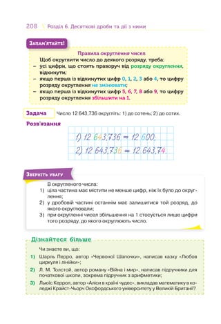 208 Розділ 6. Десяткові дроби та дії з нимиРозділ 6. Десяткові дроби та дії з ними
Правила округлення чисел
Щоб округлити число до деякого розряду, треба:
− усі цифри, що стоять праворуч від розряду округлення,
відкинути;
− якщо перша із відкинутих цифр 0, 1, 2, 3 або 4, то цифру
розряду округлення не змінювати;
− якщо перша із відкинутих цифр 5, 6, 7, 8 або 9, то цифру
розряду округлення збільшити на 1.
ЗАПАМ’ЯТАЙТЕ!
Задача Число 12 643,736 округліть: 1) до сотень; 2) до сотих.
Розв’язання
1) 12 643,736 ≈ 12 600;
2) 12 643,736 ≈ 12 643,74.
В округленого числа:
1) ціла частина має містити не менше цифр, ніж їх було до округ-
лення;
2) у дробовій частині останнім має залишитися той розряд, до
якого округлювали;
3) при округленні чисел збільшення на 1 стосується лише цифри
того розряду, до якого округлюють число.
В
ЗВЕРНІТЬ УВАГУ
Чи знаєте ви, що:
1) Шарль Перро, автор «Червоної Шапочки», написав казку «Любов
циркуля і лінійки»;
2) Л. М. Толстой, автор роману «Війна і мир», написав підручники для
початкової школи, зокрема підручник з арифметики;
3) Льюїс Керрол, автор «Аліси в країні чудес», викладав математику в ко-
леджі Крайст-Чьорч Оксфордського університету у Великій Британії?
Дізнайтеся більшеДізнайтеся більше
 