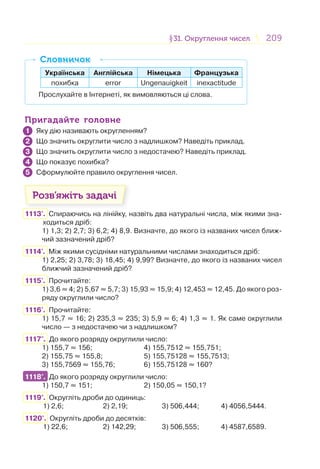 209209§31. Округлення чисел31. Округлення чисел
Українська Англійська Німецька Французька
похибка error Ungenauigkeit inexactitude
Прослухайте в Інтернеті, як вимовляються ці слова.
СловничокСловничок
Пригадайте головнеПригадайте головне
Яку дію називають округленням?
Що значить округлити число з надлишком? Наведіть приклад.
Що значить округлити число з недостачею? Наведіть приклад.
Що показує похибка?
Сформулюйте правило округлення чисел.
Розв’яжіть задачі
1113'. Спираючись на лінійку, назвіть два натуральні числа, між якими зна-
ходиться дріб:
1) 1,3; 2) 2,7; 3) 6,2; 4) 8,9. Визначте, до якого із названих чисел ближ-
чий зазначений дріб?
1114'. Між якими сусідніми натуральними числами знаходиться дріб:
1) 2,25; 2) 3,78; 3) 18,45; 4) 9,99? Визначте, до якого із названих чисел
ближчий зазначений дріб?
1115'. Прочитайте:
1) 3,6 ≈ 4; 2) 5,67 ≈ 5,7; 3) 15,93 ≈ 15,9; 4) 12,453 ≈ 12,45. До якого роз-
ряду округлили число?
1116'. Прочитайте:
1) 15,7 ≈ 16; 2) 235,3 ≈ 235; 3) 5,9 ≈ 6; 4) 1,3 ≈ 1. Як саме округлили
число — з недостачею чи з надлишком?
1117°. До якого розряду округлили число:
1) 155,7 ≈ 156; 4) 155,7512 ≈ 155,751;
2) 155,75 ≈ 155,8; 5) 155,75128 ≈ 155,7513;
3) 155,7569 ≈ 155,76; 6) 155,75128 ≈ 160?
1118°. До якого розряду округлили число:
1) 150,7 ≈ 151; 2) 150,05 ≈ 150,1?
1119°. Округліть дроби до одиниць:
1) 2,6; 2) 2,19; 3) 506,444; 4) 4056,5444.
1120°. Округліть дроби до десятків:
1) 22,6; 2) 142,29; 3) 506,555; 4) 4587,6589.
1
2
3
4
5
1118°.
 