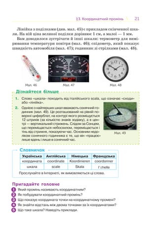 2121§3. Координатний промінь3. Координатний промінь
Лінійка з поділками (див. мал. 45) є прикладом скінченної шка-
ли. На ній ціна великої поділки дорівнює 1 см, а малої — 1 мм.
Вам доводилося зустрічати й інші шкали: термометр для вимі-
рювання температури повітря (мал. 46); спідометр, який показує
швидкість автомобіля (мал. 47); годинник зі стрілками (мал. 48).
Мал. 46 Мал. 47 Мал. 48
1. Слово «шкала» походить від італійського scala, що означає «сходи»
або «лінійка».
2. Однією з найперших шкал вважають сонячний го-
динник (мал. 49). Це розташований на рівній по-
верхні циферблат, на контурі якого розміщується
12 штрихів (за кількістю знаків зодіаку), а в цен-
трі — вертикальний стрижень. Слідом за Сонцем,
що переміщається небосхилом, переміщається і
тінь від стрижня, показуючи час. Основним недо-
ліком сонячного годинника є те, що він «працює»
лише вдень і лише в сонячний час.
Мал. 49
Дізнайтеся більшеДізнайтеся більше
Українська Англійська Німецька Французька
координата coordinate Koordinieren coordonner
шкала scale Skala l’åhelle
Прослухайте в Інтернеті, як вимовляються ці слова.
СловничокСловничок
Пригадайте головнеПригадайте головне
Який промінь називають координатним?
Як побудувати координатний промінь?
Що показує координата точки на координатному промені?
Як знайти відстань між двома точками за їх координатами?
Що таке шкала? Наведіть приклади.
1
2
3
4
5
 