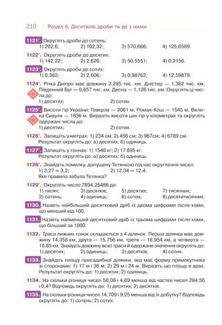 210 Розділ 6. Десяткові дроби та дії з нимиРозділ 6. Десяткові дроби та дії з ними
1121°. Округліть дроби до сотень:
1) 202,6; 2) 102,32; 3) 570,666; 4) 125,6589.
1122°. Округліть дроби до десятих:
1) 142,22; 2) 2,626; 3) 50,5551; 4) 0,2156.
1123°. Округліть дроби до сотих:
1) 0,362; 2) 2,006; 3) 0,98762; 4) 12,59879.
1124°. Річка Дніпро має довжину 2,285 тис. км, Дністер — 1,362 тис. км,
Південний Буг — 0,857 тис. км, Десна — 1,126 тис. км. Округліть ці чис-
ла до:
1) десятих; 2) сотих.
1125°. Висоти гір України: Говерла — 2061 м, Роман-Кош — 1545 м, Вели-
ка Сивуля — 1836 м. Виразіть висоти цих гір у кілометрах та округліть
одержані числа до:
1) десятих; 2) сотих.
1126°. Запишіть у метрах: 1) 234 см; 2) 456 см; 3) 967см; 4) 6789 см.
Результат округліть до: а) десятих; б) одиниць.
1127°. Запишіть у тоннах: 1) 1548 кг; 2) 17 895 кг.
Результат округліть до: а) десятих; б) одиниць.
1128°. Знайдіть помилку, допущену Тетянкою під час округлення чисел:
1) 3,27 ≈ 3,2; 2) 12,34 ≈ 12,4.
Яке правило забула Тетянка?
1129°. Округліть число 7894,25486 до:
1) тисяч; 3) десятків; 5) десятих; 7) тисячних;
2) сотень; 4) одиниць; 6) сотих; 8) десятитисячних.
1130. Назвіть найбільший десятковий дріб із двома цифрами після коми,
що менший від 100.
1131. Назвіть найменший десятковий дріб із трьома цифрами після коми,
що більший за 1000.
1132. Траса лижних гонок складається з 4 ділянок. Перша ділянка має дов-
жину 14,358 км, друга — 15,756 км, третя — 16,954 км, а четверта —
10,85 км. Знайдіть довжину всієї траси й одержане значення округліть до:
1) десятих; 2) одиниць; 3) десятків; 4) сотих.
1133. Знайдіть площу присадибної ділянки, яка має форму прямокутника
зі сторонами: 1) 17 м і 36 м; 2) 29 м і 24 м. Виразіть цю площу в арах.
Результат округліть до: 1) десятих; 2) одиниць.
1134. На скільки різниця чисел 50,08 і 4,69 менша від частки чисел 284,56
і 0,4? Відповідь округліть до: 1) десятих; 2) десятків.
1135. На скільки різниця чисел 14,709 і 9,25 менша від їх добутку? Відповідь
округліть до: 1) сотень; 2) сотих.
1121°.
1123°.
1125°.
1127°.
1130.
1131.
1133.
1135.
 