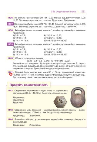 211211§31. Округлення чисел31. Округлення чисел
1136. На скільки частка чисел 20,184 і 2,32 менша від добутку чисел 7,08
і 1,9? Відповідь округліть до: 1) сотих; 2) десятих; 3) одиниць.
1137. На скільки добуток чисел 23,76 і 103,46 більший за частку чисел 9,135
і 8,7? Відповідь округліть до: 1) сотень; 2) десятків; 3) десятих.
1138. Які цифри можна вставити замість *, щоб округлення було виконане
правильно:
1) 5,9* ≈ 5,9; 4) 15,25* ≈ 15,25;
2) 12,*3 ≈ 12; 5) 15,25* ≈ 15,26;
3) 15,3* ≈ 15,4; 6) 458,12*99 ≈ 458,12?
1139. Які цифри можна вставити замість *, щоб округлення було виконане
правильно:
1) 5,8* ≈ 5,9; 4) 15,25* ≈ 15,26;
2) 12,*3 ≈ 13; 5) 15,25* ≈ 15,25;
3) 15,3* ≈ 15,3; 6) 458,12*99 ≈ 458,13?
1140*. Обчисліть значення виразу:
(6,25 · 0,2 + 0,8 : 0,64) : 10 + 0,04848 : 0,024.
Виконайте такі завдання: 1) результат округліть до десятих; 2) округ-
літь числа, що входять до даного виразу, до цілих і обчисліть значення
одержаного виразу; 3) порівняйте одержані результати.
1141*. Повний бідон молока має масу 35 кг. Бідон, заповнений наполови-
ну, має масу 17,75 кг. Яка маса бідона? Відповідь округліть до одиниць.
Про поживну цінність молока можна прочитати в Інтернеті.
Проявіть компетентність
1142. Старовинні міри маси — фунт і пуд — дорівнюють
відповідно 409,5 г і 16,38 кг. Округліть ці значення до:
1) одиниць;
2) десятків;
3) десятих.
1143. Старовинні міри довжини — маховий сажень і косий сажень — дорів-
нюють відповідно 1,76 м і 2,13 м. Округліть ці значення до:
1) одиниць; 2) десятих.
1144. Запишіть свій зріст у сантиметрах, виразіть його в метрах і округліть
результат до:
1) одиниць; 2) десятих.
1137.
1139.
 