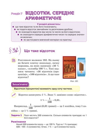 Розділ 7Розділ 7 ВІДСОТКИ. СЕРЕДНЄВІДСОТКИ. СЕРЕДНЄ
АРИФМЕТИЧНЕАРИФМЕТИЧНЕ
У розділі дізнаєтесь:
що таке відсоток та як його позначають;
як подати відсоток звичайним та десятковим дробом;
як знаходити відсоток від числа та число за його відсотком;
як знаходити середнє арифметичне чисел та середнє значен-
ня величин;
як застосувати вивчений матеріал на практиці
§32 Що таке відсоток
Розгляньте малюнок 182. На ньому
ви бачите плитку шоколаду, пачку
морозива, на яких написано «56 %
какао», «пломбір 100 %». Такі над-
писи читають: «56 відсотків (про-
центів)», «100 відсотків». А що таке
відсоток?
Відсотком (процентом) називають одну соту частини.Ві (
ЗАПАМ’ЯТАЙТЕ!
Коротко записують: 1 %. Знак % замінює слово «відсоток».
1 % =
1
100
= 0,01.
Наприклад,
1
100
гривні (0,01 гривні) — це 1 копійка, тому 1 ко-
пійка — це 1 % гривні.
Задача 1 Пазл містить 500 елементів. Скільки елементів припадає на 1
його відсоток?
Розв’язання
Нехай 500 елементів пазла — це 100 %. Тоді на 1 % припадає:
500 : 100 = 5 (елементів). Отже, 1 % — це 5 елементів пазла.
Мал. 182
 