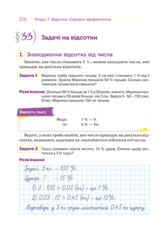 216 Розділ 7. Відсотки. Середнє арифметичнеРозділ 7. Відсотки. Середнє арифметичне
§33 Задачі на відсотки
1. Знаходження відсотка від числа
Знаючи, яке число становить 1 %, можна знаходити число, яке
припадає на декілька відсотків.
Задача 1 Маринці треба пришити тасьму, 3 см якої становить 1 % від її
довжини. Зранку Маринка пришила 50 % тасьми. Скільки сан-
тиметрів тасьми вона пришила?
Розв’язання. Оскільки 50 % більше за 1 % у 50 разів, значить, Маринка при-
шила тасьми у 50 разів більше, ніж 3 см. Звідси 3 · 50 = 150 (см).
Отже, Маринка пришила 150 см тасьми.
Якщо: 1 % — b
то: n % — bn
ЗВЕРНІТЬ УВАГУ
Задачі, у яких треба знайти, яке число припадає на декілька від-
сотків, називають задачами на знаходження відсотка від числа.
Задача 2 Груші солодких сортів містять 15 % цукру. Скільки цукру міс-
титься у 3 кг груш?
Розв’язання
Груш : 3 кг 100 %
Цукор: ? 15 %
1) 3 : 100 = 0,03 (кг) це 1 %;
2) 0,03 . 15 = 0,45 (кг) це 15%.
В дпов дь: у 3 кг груш м ститься 0,45 кг цукру.
 