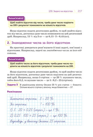 217217§33. Задачі на відсотки33. Задачі на відсотки
Щоб знайти відсоток від числа, треба дане число поділити
на 100 і результат помножити на кількість відсотків.
Щ б й і
ЗАПАМ’ЯТАЙТЕ!
Якщо відсоток подати десятковим дробом, то щоб знайти відсо-
ток від числа, достатньо дане число помножити на цей десятковий
дріб. Наприклад, 15 % від 3 кг — це 0,15 · 3 = 0,45 (кг).
2. Знаходження числа за його відсотком
На практиці доводиться розв’язувати й інші задачі, пов’язані з
відсотками. Наприклад, задачі на знаходження числа за його від-
сотком.
Щоб знайти число за його відсотком, треба дане число по-
ділити на кількість відсотків і результат помножити на 100.
Щ б й
ЗАПАМ’ЯТАЙТЕ!
Якщо відсоток подати десятковим дробом, то щоб знайти число
за його відсотком, достатньо дане число поділити на цей десятко-
вий дріб. Наприклад, якщо 5 стрічок — це 20 % шуканого числа,
тобто його 0,2, то шукане число — це 5 : 0,2 = 25 (стрічок).
Задача 3 В українському віночку Оксани 20 % усіх стрічок — блакитні.
Скільки всього стрічок у віночку, якщо блакитних — 5?
Розв’язання
Блакитн стр чки: 5 20 %
Ус стр чки: ? 100 %
1) 5 : 20 = 0,25 (стр ч.) це 1 %;
2) 0,25 . 100 = 25 (стр ч.) — це 100 %.
В дпов дь: у в ночку Оксани 25 стр чок.
 