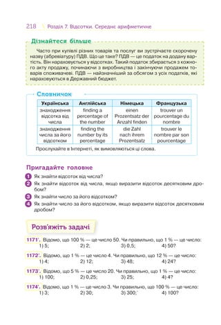 218 Розділ 7. Відсотки. Середнє арифметичнеРозділ 7. Відсотки. Середнє арифметичне
Часто при купівлі різних товарів та послуг ви зустрічаєте скорочену
назву (абревіатуру) ПДВ. Що це таке? ПДВ — це податок на додану вар-
тість. Він нараховується у відсотках. Такий податок збирається з кожно-
го акту продажу, починаючи з виробництва і закінчуючи продажем то-
варів споживачеві. ПДВ — найзначніший за обсягом з усіх податків, які
нараховуються в Державний бюджет.
Дізнайтеся більшеДізнайтеся більше
Українська Англійська Німецька Французька
знаходження
відсотка від
числа
finding a
percentage of
the number
einen
Prozentsatz der
Anzahl finden
trouver un
pourcentage du
nombre
знаходження
числа за його
відсотком
finding the
number by its
percentage
die Zahl
nach ihrem
Prozentsatz
trouver le
nombre par son
pourcentage
Прослухайте в Інтернеті, як вимовляються ці слова.
СловничокСловничок
Пригадайте головнеПригадайте головне
Як знайти відсоток від числа?
Як знайти відсоток від числа, якщо виразити відсоток десятковим дро-
бом?
Як знайти число за його відсотком?
Як знайти число за його відсотком, якщо виразити відсоток десятковим
дробом?
Розв’яжіть задачі
1171'. Відомо, що 100 % — це число 50. Чи правильно, що 1 % — це число:
1) 5; 2) 2; 3) 0,5; 4) 50?
1172'. Відомо, що 1 % — це число 4. Чи правильно, що 12 % — це число:
1) 4; 2) 12; 3) 48; 4) 24?
1173'. Відомо, що 5 % — це число 20. Чи правильно, що 1 % — це число:
1) 100; 2) 0,25; 3) 25; 4) 4?
1174'. Відомо, що 1 % — це число 3. Чи правильно, що 100 % — це число:
1) 3; 2) 30; 3) 300;` 4) 100?
1
2
3
4
 