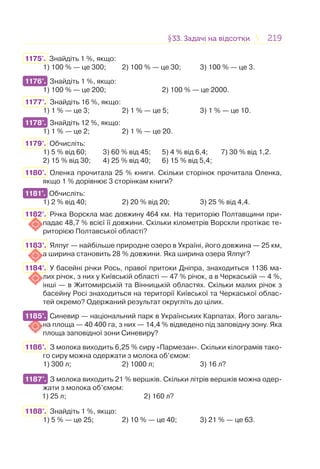 219219§33. Задачі на відсотки33. Задачі на відсотки
1175'. Знайдіть 1 %, якщо:
1) 100 % — це 300; 2) 100 % — це 30; 3) 100 % — це 3.
1176°. Знайдіть 1 %, якщо:
1) 100 % — це 200; 2) 100 % — це 2000.
1177°. Знайдіть 16 %, якщо:
1) 1 % — це 3; 2) 1 % — це 5; 3) 1 % — це 10.
1178°. Знайдіть 12 %, якщо:
1) 1 % — це 2; 2) 1 % — це 20.
1179°. Обчисліть:
1) 5 % від 60; 3) 60 % від 45; 5) 4 % від 6,4; 7) 30 % від 1,2.
2) 15 % від 30; 4) 25 % від 40; 6) 15 % від 5,4;
1180°. Оленка прочитала 25 % книги. Скільки сторінок прочитала Оленка,
якщо 1 % дорівнює 3 сторінкам книги?
1181°. Обчисліть:
1) 2 % від 40; 2) 20 % від 20; 3) 25 % від 4,4.
1182°. Річка Ворскла має довжину 464 км. На територію Полтавщини при-
падає 48,7 % всієї її довжини. Скільки кілометрів Ворскли протікає те-
риторією Полтавської області?
1183°. Ялпуг — найбільше природне озеро в Україні, його довжина — 25 км,
а ширина становить 28 % довжини. Яка ширина озера Ялпуг?
1184°. У басейні річки Рось, правої притоки Дніпра, знаходиться 1136 ма-
лих річок, з них у Київській області — 47 % річок, а в Черкаській — 4 %,
інші — в Житомирській та Вінницькій областях. Скільки малих річок з
басейну Росі знаходиться на території Київської та Черкаської облас-
тей окремо? Одержаний результат округліть до цілих.
1185°. Синевир — національний парк в Українських Карпатах. Його загаль-
на площа — 40 400 га, з них — 14,4 % відведено під заповідну зону. Яка
площа заповідної зони Синевиру?
1186°. З молока виходить 6,25 % сиру «Пармезан». Скільки кілограмів тако-
го сиру можна одержати з молока об’ємом:
1) 300 л; 2) 1000 л; 3) 16 л?
1187°. З молока виходить 21 % вершків. Скільки літрів вершків можна одер-
жати з молока об’ємом:
1) 25 л; 2) 160 л?
1188°. Знайдіть 1 %, якщо:
1) 5 % — це 25; 2) 10 % — це 40; 3) 21 % — це 63.
1176°.
1178°.
1181°.
1185°.
1187°.
 