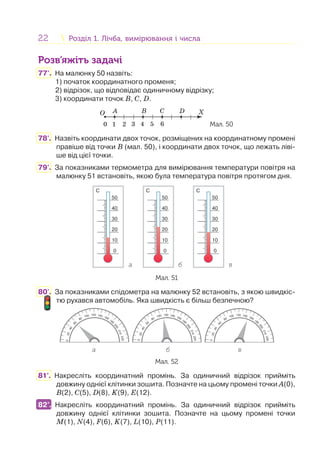 22 Розділ 1. Лічба, вимірювання і числаРозділ 1. Лічба, вимірювання і числа
Розв’яжіть задачі
77'. На малюнку 50 назвіть:
1) початок координатного променя;
2) відрізок, що відповідає одиничному відрізку;
3) координати точок В, С, D.
O X
1 2 3 4 5 60
A B C D
Мал. 50
78'. Назвіть координати двох точок, розміщених на координатному промені
правіше від точки В (мал. 50), і координати двох точок, що лежать ліві-
ше від цієї точки.
79'. За показниками термометра для вимірювання температури повітря на
малюнку 51 встановіть, якою була температура повітря протягом дня.
C
50
40
30
20
10
0
C
50
40
30
20
10
0
C
50
40
30
20
10
0
а б в
Мал. 51
80'. За показниками спідометра на малюнку 52 встановіть, з якою швидкіс-
тю рухався автомобіль. Яка швидкість є більш безпечною?
а б в
020
40
60
80
100 120 140 160
180
200
210
220
0
20
40
60
80
100 120 140 160
180
200
210
220
020
40
60
80
100 120 140 160
180
200
210
220
Мал. 52
81°. Накресліть координатний промінь. За одиничний відрізок прийміть
довжину однієї клітинки зошита. Позначте на цьому промені точки А(0),
В(2), С(5), D(8), K(9), E(12).
82°. Накресліть координатний промінь. За одиничний відрізок прийміть
довжину однієї клітинки зошита. Позначте на цьому промені точки
M(1), N(4), F(6), K(7), L(10), P(11).
82°.
 