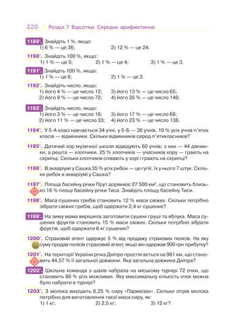 220 Розділ 7. Відсотки. Середнє арифметичнеРозділ 7. Відсотки. Середнє арифметичне
1189°. Знайдіть 1 %, якщо:
1) 6 % — це 36; 2) 12 % — це 24.
1190°. Знайдіть 100 %, якщо:
1) 1 % — це 5; 2) 1 % — це 4; 3) 1 % — це 3.
1191°. Знайдіть 100 %, якщо:
1) 1 % — це 6; 2) 1 % — це 2.
1192°. Знайдіть число, якщо:
1) його 4 % — це число 12; 3) його 13 % — це число 65;
2) його 9 % — це число 72; 4) його 35 % — це число 140.
1193°. Знайдіть число, якщо:
1) його 3 % — це число 18; 3) його 17 % — це число 68;
2) його 11 % — це число 33; 4) його 23 % — це число 138.
1194°. У 5-А класі навчається 34 учні, у 5-Б — 36 учнів. 10 % усіх учнів п’ятих
класів — відмінники. Скільки відмінників серед п’ятикласників?
1195°. Дитячий хор музичної школи відвідують 60 учнів; з них — 44 дівчин-
ки, а решта — хлопчики. 25 % хлопчиків — учасників хору — грають на
скрипці. Скільки хлопчиків співають у хорі і грають на скрипці?
1196°. В акваріумі у Сашка 35 % усіх рибок — це гупії, їх у нього 7 штук. Скіль-
ки рибок в акваріумі у Сашка?
1197°. Площа басейну річки Прут дорівнює 27 500 км2
, що становить близь-
ко 18 % площі басейну річки Тиса. Знайдіть площу басейну Тиси.
1198°. Маса сушених грибів становить 12 % маси свіжих. Скільки потрібно
зібрати свіжих грибів, щоб одержати 2,4 кг сушених?
1199°. На зиму мама вирішила заготовити сушені груші та яблука. Маса су-
шених фруктів становить 15 % маси свіжих. Скільки потрібно зібрати
фруктів, щоб одержати 6 кг сушених?
1200°. Страховий агент одержує 5 % від продажу страхових полісів. На яку
суму продав полісів страховий агент, якщо він одержав 900 грн прибутку?
1201°. На території України річка Дніпро простягається на 981 км, що стано-
вить 44,57 % її загальної довжини. Яка загальна довжина Дніпра?
1202°. Шкільна команда з шахів набрала на міському турнірі 72 очки, що
становить 80 % усіх можливих. Яку максимальну кількість очок можна
було набрати в турнірі?
1203°. З молока виходить 6,25 % сиру «Пармезан». Скільки літрів молока
потрібно для виготовлення такої маси сиру, як:
1) 1 кг; 2) 2,5 кг; 3) 12 кг?
1189°.
1191°.
1193°.
1199°.
1202°.
 
