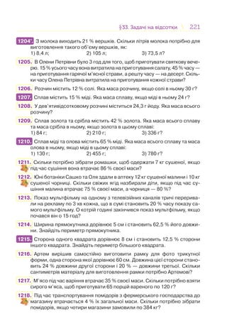 221221§33. Задачі на відсотки33. Задачі на відсотки
1204°. З молока виходить 21 % вершків. Скільки літрів молока потрібно для
виготовлення такого об’єму вершків, як:
1) 8,4 л; 2) 105 л; 3) 73,5 л?
1205. В Олени Петрівни було 3 год для того, щоб приготувати святкову вече-
рю. 15 % усього часу вона витратила на приготування салату, 45 % часу —
на приготування гарячої м’ясної страви, а решту часу — на десерт. Скіль-
ки часу Олена Петрівна витратила на приготування кожної страви?
1206. Розчин містить 12 % солі. Яка маса розчину, якщо солі в ньому 30 г?
1207. Сплав містить 15 % міді. Яка маса сплаву, якщо міді в ньому 24 г?
1208. У дев’ятивідсотковому розчині міститься 24,3 г йоду. Яка маса всього
розчину?
1209. Сплав золота та срібла містить 42 % золота. Яка маса всього сплаву
та маса срібла в ньому, якщо золота в цьому сплаві:
1) 84 г; 2) 210 г; 3) 336 г?
1210. Сплав міді та олова містить 65 % міді. Яка маса всього сплаву та маса
олова в ньому, якщо міді в цьому сплаві:
1) 130 г; 2) 455 г; 3) 780 г?
1211. Скільки потрібно зібрати ромашки, щоб одержати 7 кг сушеної, якщо
під час сушіння вона втрачає 86 % своєї маси?
1212. Юні ботаніки Сашко та Оля здали в аптеку 12 кг сушеної малини і 10 кг
сушеної чорниці. Скільки свіжих ягід назбирали діти, якщо під час су-
шіння малина втрачає 75 % своєї маси, а чорниця — 80 %?
1213. Показ мультфільму на одному з телевізійних каналів тричі перерива-
ли на рекламу по 3 хв кожна, що в сумі становить 20 % часу показу са-
мого мультфільму. О котрій годині закінчився показ мультфільму, якщо
почався він о 15 год?
1214. Ширина прямокутника дорівнює 5 см і становить 62,5 % його довжи-
ни. Знайдіть периметр прямокутника.
1215. Сторона одного квадрата дорівнює 8 см і становить 12,5 % сторони
іншого квадрата. Знайдіть периметр більшого квадрата.
1216. Артем вирішив самостійно виготовити рамку для фото трикутної
форми, одна сторона якої дорівнює 60 см. Довжина цієї сторони стано-
вить 24 % довжини другої сторони і 20 % — довжини третьої. Скільки
сантиметрів матеріалу для виготовлення рамки потрібно Артемові?
1217. М’ясо під час варіння втрачає 35 % своєї маси. Скільки потрібно взяти
сирого м’яса, щоб приготувати 65 порцій вареного по 120 г?
1218. Під час транспортування помідорів з фермерського господарства до
магазину втрачається 4 % їх загальної маси. Скільки потрібно зібрати
помідорів, якщо чотири магазини замовили по 384 кг?
1204°.
1207.
1210.
1215.
 