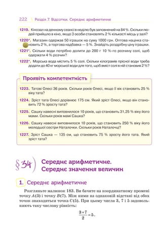 222 Розділ 7. Відсотки. Середнє арифметичнеРозділ 7. Відсотки. Середнє арифметичне
1219. Кінозал на денному сеансі в неділю був заповнений на 84 %. Скільки лю-
дей прийшло в кіно, якщо 3 особи становлять 2 % кількості місць у залі?
1220*. Магазин одержав 50 іграшок на суму 1000 грн. Оптова націнка ста-
новить 2 %, а торгова надбавка — 5 %. Знайдіть роздрібну ціну іграшки.
1221*. Скільки води потрібно долити до 200 г 10 %-го розчину солі, щоб
одержати 4 % розчин?
1222*. Морська вода містить 5 % солі. Скільки кілограмів прісної води треба
додати до 40 кг морської води для того, щоб вміст солі в ній становив 2 %?
Проявіть компетентність
1223. Татові Олесі 36 років. Скільки років Олесі, якщо її вік становить 25 %
віку тата?
1224. Зріст тата Олесі дорівнює 175 см. Який зріст Олесі, якщо він стано-
вить 72 % зросту тата?
1225. Сашку навесні виповнилося 10 років, що становить 31,25 % віку його
мами. Скільки років мамі Сашка?
1226. Сашку навесні виповнилося 10 років, що становить 250 % віку його
молодшої сестри Наталочки. Скільки років Наталочці?
1227. Зріст Сашка — 135 см, що становить 75 % зросту його тата. Який
зріст тата?
§34 Середнє арифметичне.
Середнє значення величин
1. Середнє арифметичне
Розгляньте малюнок 183. Ви бачите на координатному промені
точку A(3) і точку B(7). Між ними на однаковій відстані від обох
точок знаходиться точка C(5). При цьому числа 3, 7 і 5 задоволь-
няють таку числову рівність:
+
=
3 7
5
2
.
 