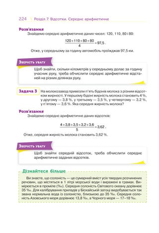 224 Розділ 7. Відсотки. Середнє арифметичнеРозділ 7. Відсотки. Середнє арифметичне
Розв’язання
Знайдемо середнє арифметичне даних чисел: 120, 110, 80 і 80:
120 110 80 80
97,5
4
+ + +
= .
Отже, у середньому за годину автомобіль проїжджав 97,5 км.
Щоб знайти, скільки кілометрів у середньому долає за годину
учасник руху, треба обчислити середнє арифметичне відста-
ней на різних ділянках руху.
Щ б й
ЗВЕРНІТЬ УВАГУ
Задача 3 На молокозавод привезли п’ять бідонів молока з різним відсот-
ком жирності. У першому бідоні жирність молока становить 4 %,
у другому — 3,8 %, у третьому — 3,5 %, у четвертому — 3,2 %,
у п’ятому — 3,6 %. Яка середня жирність молока?
Розв’язання
Знайдемо середнє арифметичне даних відсотків:
4 3,8 3,5 3,2 3,6
3,62
5
+ + + +
= .
Отже, середня жирність молока становить 3,62 %.
Щоб знайти середній відсоток, треба обчислити середнє
арифметичне заданих відсотків.
Щ б й
ЗВЕРНІТЬ УВАГУ
Ви знаєте, що солоність — це сумарний вміст усіх твердих розчинених
речовин, що містяться в 1 літрі морської води і виражені в грамах. Ви-
мірюється в проміле (‰). Середня солоність Світового океану дорівнює
35 ‰. Для калібрування приладів у Біскайській затоці видобувається так
звана нормальна вода із солоністю, близькою до 35 ‰. Середня соло-
ність Азовського моря дорівнює 13,8 ‰, а Чорного моря — 17–18 ‰.
Дізнайтеся більшеДізнайтеся більше
 
