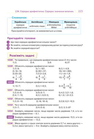 225225§34. Середнє арифметичне. Середнє значення величин34. Середнє арифметичне. Середнє значення величин
Українська Англійська Німецька Французька
середнє
арифметичне
arithmetic mean
arithmetisches
Mittel
moyenne
arithm tique
Прослухайте в Інтернеті, як вимовляються ці слова.
СловничокСловничок
Пригадайте головнеПригадайте головне
Що таке середнє арифметичне кількох чисел?
Як знайти, скільки кілометрів у середньому долає за годину учасник руху?
Як знайти середній відсоток?
Розв’яжіть задачі
1228'. Чи правильно, що середнім арифметичним чисел 2 і 4 є число:
1) 2; 2) 4; 3) 6 4) 3?
1229°. Обчисліть середнє арифметичне чисел:
1) 5 і 9; 5) 1 і 187; 9) 3,1 і 4,9;
2) 16 і 18; 6) 201 і 37; 10) 141 і 263;
3) 23 і 25; 7) 2,2 і 3,8; 11) 1,6 і 1,8;
4)
1
4
і
3
1
4
; 8)
4
5
і
1
2
5
; 12)
3
1
7
і
4
2
7
.
1230°. Обчисліть середнє арифметичне чисел:
1) 15 і 7; 2) 3,1 і 0,5; 3)
3
2
10
і
7
3
10
.
1231°. Обчисліть середнє арифметичне чисел:
1) 3; 6 і 6; 3) 9; 8 і 7; 5) 4,2; 3,2 і 1,6;
2) 4; 7 і 10; 4) 3,1; 6,9 і 5; 6) 1,9; 1,8 і 2,3.
1232°. Обчисліть середнє арифметичне чисел:
1) 3; 8 і 10; 2) 16; 18 і 8; 3) 2,8; 8,2 і 10,3.
1233°. Чи є число 6 середнім арифметичним чисел:
1) 5 і 7; 2) 4; 6 і 8; 3) 2; 3; 5 і 8?
1234°. Знайдіть невідоме число, якщо відоме число дорівнює 7,4, а їх се-
реднє арифметичне — 8,1.
1235°. Знайдіть невідоме число, якщо відоме число дорівнює 15,5, а їх се-
реднє арифметичне — 13,3.
1236°. Маса одного з трьох злитків золота дорівнює 2,7 кг, маса другого —
5,3 кг, маса третього — 4 кг. Знайдіть середню масу злитка золота.
1
2
3
1230°.
1235°.
 
