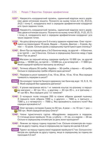 226 Розділ 7. Відсотки. Середнє арифметичнеРозділ 7. Відсотки. Середнє арифметичне
1237°. Накресліть координатний промінь, одиничний відрізок якого дорів-
нює двом клітинкам зошита. Позначте на ньому точки A(1,5), B(2,5),
D(2) і точку C, координата якої є середнім арифметичним координат
усіх трьох заданих точок.
1238°. Накресліть координатний промінь, одиничний відрізок якого дорів-
нює двом клітинкам зошита. Позначте на ньому точки M(3), N(2), K(7)
і точку A, координата якої є середнім арифметичним координат усіх
трьох заданих точок.
1239°. На уроці фізкультури учні 5-А класу здавали нормативи. Олег підтяг-
нувся на перекладині 10 разів, Вадим — 8 разів, Дмитро — 6 разів, Ар-
тем — 12 разів. Скільки разів у середньому підтягнувся один хлопець?
1240°. Вінні-Пух за перший день з’їв 3 баночки меду, за другий — 4 баночки,
а за третій — аж 5 баночок. Скільки в середньому баночок меду з’їдав
Вінні-Пух за день?
1241°. Магазин за перший місяць одержав прибуток 15 000 грн, за другий
місяць — 18 000 грн, за третій — 12 000 грн, а за четвертий — 11 000 грн.
Який середній прибуток магазину за місяць?
1242°. Тетянка зібрала 30 грибів, Надійка — 36 грибів, а Іванко — 45 грибів.
Скільки в середньому грибів зібрала одна дитина?
1243°. Перерви в школі тривають 5 хв, 10 хв, 20 хв, 15 хв, 10 хв. Яка середня
тривалість перерви в школі?
1244°. На конкурсі талантів Ганнуся одержала такі бали від журі: 10, 9, 8, 10,
9. Який середній бал одержала дівчинка?
1245°. У різних магазинах міста 1 кг лимонів коштує по-різному: в першо-
му магазині — 42 грн 10 к., у другому — 43 грн 20 к., а в третьому —
41 грн 90 к. Яка середня ціна 1 кг лимонів?
1246°. З чотирьох полів площею 200 га кожне зібрали урожай пшениці.
З першого поля зібрали 7200 ц, з другого — 7460 ц, з третього —
7380 ц, а з четвертого — 7560 ц. Яка врожайність кожного поля? Яка
середня врожайність?
1247°. Олег виграв у лотерею 3 рази по 50 грн, 4 рази — по 10 грн і 1 раз —
200 грн. Який середній виграш Олега?
1248°. Члени туристичного гуртка «Мандрівник» вирушили в подорож.
У п’ятницю вони пройшли 15 км, у суботу — 21 км, а в неділю — 24 км.
Скільки в середньому кілометрів за день вони проходили?
1249°. Лижник за першу годину подолав 5 км. Скільки кілометрів він подо-
лав за другу годину, якщо в середньому за годину він долав 4,6 км?
1250°. Турист за першу годину своєї подорожі пройшов 4,7 км. Скільки кіло-
метрів він пройшов за другу годину, якщо в середньому за годину він
проходив 4,5 км?
1238°.
1241°.
1244°.
1247°.
1250°.
 