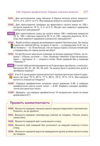 227227§34. Середнє арифметичне. Середнє значення величин34. Середнє арифметичне. Середнє значення величин
1251°. Для виготовлення сиру змішали 4 бідони молока різної жирності:
4,2 %, 4 %, 3,6 % та 3 %. Яку середню жирність молока одержали?
1252°. Для приготування заправки до фруктового салату взяли по 100 г
йогуртів жирністю 10 %, 3 % та 5 %. Йогурт якої жирності одержали
в результаті змішування?
1253°. Для приготування соусу до салату взяли 100 г майонезу жирністю
72 %, 100 г сметани жирністю 25 % та 100 г вершків жирністю 10 %.
Соус якої жирності одержали в результаті змішування?
1254. Водій атобуса завжди дотримувався правил безпеки руху. За першу
годину він проїхав 60 км, за другу й третю — у середньому по 61 км, а
за четверту — на 10 км більше, ніж за першу годину. Скільки кілометрів
у середньому за годину долав автобус?
1255. На футбольних змаганнях команда за виграш одержує 2 бали, за по-
разку — 0 балів, за нічию — 1 бал. Команда «Чемпіон» 5 матчів виграла,
один — програла і 2 — зіграла в нічию. Який середній бал у команди
«Чемпіон»?
1256. У літній табір дітей відправляли на 5 однакових автобусах, у яких роз-
містилося 29, 31, 32, 36, 35 осіб. Чи можна було б розмістити дітей в
автобусах порівну?
1257. Учні 5-А записували покази вологості повітря протягом тижня й одер-
жали такі дані: 75 %, 82 %, 77 %, 69 %, 70 %, 72 %, 73 %. Яка середня
вологість повітря за тиждень?
1258*. Середнє арифметичне чотирьох чисел дорівнює 3,46, а середнє
арифметичне шести інших чисел — 8,32. Знайдіть середнє арифме-
тичне усіх десятьох чисел.
1259*. Доведіть, що середнє арифметичне 15 натуральних чисел не може
дорівнювати 6,7.
Проявіть компетентність
1260. Визначте середню товщину одного аркуша підручника з математики.
Поясніть, як це зробити.
1261. Визначте середню температуру повітря за тиждень. Покази зніміть
самостійно.
1262. Визначте середній зріст учнів вашого класу.
1263. Визначте свій середній бал успішності за перший семестр п’ятого
класу.
1264. Визначте середній відсоток відвідування уроків учнями вашого класу
за тиждень.
1253°.
1256.
 