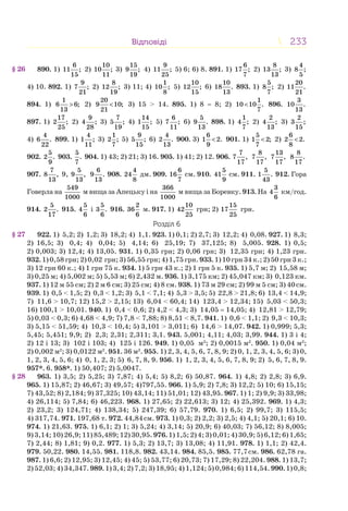 233233ВідповідіВідповіді
890. 1)
6
11 ;
15
2)
10
10 ;
11
3)
15
9 ;
19
4)
9
11 ;
25
5) 6; 6) 8. 891. 1)
6
17 ;
7
2)
8
13 ;
13
3)
4
8 ;
5
4) 10. 892. 1)
9
7 ;
21
2)
8
12 ;
19
3) 11; 4)
1
10 ;
8
5)
10
12 ;
15
6)
10
18 .
13
893. 1)
5
8 ;
7
2)
20
11 .
21
894. 1)
1
6 6;
13
> 2)
20
9 10;
21
< 3) 15 > 14. 895. 1) 8 = 8; 2)
1
10 10 .
7
< 896.
3
10 .
13
897. 1)
17
2 ;
25
2)
9
4 ;
28
3)
7
5 ;
19
4)
14
1 ;
15
5)
6
7 ;
11
6)
5
9 .
13
898. 1)
1
4 ;
7
2)
2
4 ;
13
3)
2
3 ;
15
4)
4
6 .
22
899. 1)
4
1 ;
11
3)
1
2 ;
7
5)
9
5 ;
15
6)
4
2 .
13
900. 3)
6
1 2.
9
< 901. 1)
5
1 2;
7
< 2)
6
2 2.
8
<
902.
5
2 .
9
903.
5
.
7
904. 1) 43; 2) 21; 3) 16. 905. 1) 41; 2) 12. 906.
7
7 ,
17
8
7 ,
17
13
7 ,
17
8
8 .
17
907.
7
8 ,
13
9,
5
9 ,
13
6
9 .
13
908.
4
24
8
дм. 909.
6
16
7
см. 910.
5
41
9
см. 911.
5
1 .
43
912. Гора
Говерла на
549
1000
м вища за Апецьку і на
366
1000
м вища за Боревку. 913. На
3
4
6
км/год.
914.
5
2 .
17
915.
5
4
6
і
5
3 .
6
916.
2
36
6
м. 917. 1)
10
42
25
грн; 2)
15
17
25
грн.
Розділ 6
922. 1) 5,2; 2) 1,2; 3) 18,2; 4) 1,1. 923. 1) 0,1; 2) 2,7; 3) 12,2; 4) 0,08. 927. 1) 8,3;
2) 16,5; 3) 0,4; 4) 0,04; 5) 4,14; 6) 25,19; 7) 37,125; 8) 5,005. 928. 1) 0,5;
2) 0,003; 3) 12,4; 4) 13,05. 931. 1) 0,35 грн; 2) 0,06 грн; 3) 12,35 грн; 4) 1,23 грн.
932. 1) 0,58 грн; 2) 0,02 грн; 3) 56,55 грн; 4) 1,75 грн. 933. 1) 10 грн 34 к.; 2) 50 грн 3 к.;
3) 12 грн 60 к.; 4) 1 грн 75 к. 934. 1) 5 грн 43 к.; 2) 1 грн 5 к. 935. 1) 5,7 м; 2) 15,58 м;
3) 0,25 м; 4) 5,002 м; 5) 5,53 м; 6) 2,432 м. 936. 1) 3,175 км; 2) 45,047 км; 3) 0,123 км.
937. 1) 12 м 55 см; 2) 2 м 6 см; 3) 25 см; 4) 8 см. 938. 1) 73 м 29 см; 2) 99 м 5 см; 3) 40см.
939. 1) 0,5 < 1,5; 2) 0,3 < 1,2; 3) 5,1 < 7,1; 4) 5,3 > 3,5; 5) 22,8 > 21,8; 6) 13,4 < 14,9;
7) 11,6 > 10,7; 12) 15,2 > 2,15; 13) 6,04 < 60,4; 14) 123,4 > 12,34; 15) 5,03 < 50,3;
16) 100,1 > 10,01. 940. 1) 0,4 < 0,6; 2) 4,2 < 4,3; 3) 14,05 = 14,05; 4) 12,81 > 12,79;
5) 0,03 < 0,3; 6) 4,68 < 4,9; 7) 7,8 < 7,88; 8) 8,51 < 8,7. 941. 1) 0,6 < 1,1; 2) 9,3 < 10,3;
3) 5,15 < 51,59; 4) 10,3 < 10,4; 5) 3,101 > 3,011; 6) 14,6 > 14,07. 942. 1) 0,999; 5,3;
5,45; 5,451; 9,9; 2) 2,3; 2,31; 2,311; 3,1. 943. 5,001; 4,11; 4,03; 3,99. 944. 1) 3 і 4;
2) 12 і 13; 3) 102 і 103; 4) 125 і 126. 949. 1) 0,05 м2
; 2) 0,0015 м2
. 950. 1) 0,04 м2
;
2) 0,002 м2
; 3) 0,0122 м2
. 951. 36 м2
. 955. 1) 2, 3, 4, 5, 6, 7, 8, 9; 2) 0, 1, 2, 3, 4, 5, 6; 3) 0,
1, 2, 3, 4, 5, 6; 4) 0, 1, 2, 3; 5) 6, 7, 8, 9. 956. 1) 1, 2, 3, 4, 5, 6, 7, 8, 9; 2) 5, 6, 7, 8, 9.
957*. 6. 958*. 1) 50,407; 2) 5,0047.
963. 1) 3,5; 2) 5,25; 3) 7,87; 4) 5,4; 5) 8,2; 6) 50,87. 964. 1) 4,8; 2) 2,8; 3) 6,9.
965. 1) 15,87; 2) 46,67; 3) 49,57; 4)797,55. 966. 1) 5,9; 2) 7,8; 3) 12,2; 5) 10; 6) 15,15;
7) 43,52; 8) 2,184; 9) 37,325; 10) 43,14; 11) 51,01; 12) 43,95. 967. 1) 1; 2) 9,9; 3) 33,98;
4) 26,114; 5) 7,84; 6) 46,223. 968. 1) 27,65; 2) 22,613; 3) 12; 4) 25,392. 969. 1) 4,3;
2) 23,2; 3) 124,71; 4) 138,34; 5) 247,39; 6) 57,79. 970. 1) 6,5; 2) 99,7; 3) 115,5;
4) 317,74. 971. 197,68 т. 972. 44,84см. 973. 1) 0,3; 2) 2,2; 3) 2,5; 4) 4,1; 5) 20,1; 6) 10.
974. 1) 21,63. 975. 1) 6,1; 2) 1; 3) 5,24; 4) 3,14; 5) 20,9; 6) 40,03; 7) 56,12; 8) 8,005;
9) 3,14; 10) 26,9; 11) 85,489; 12) 30,95. 976. 1) 1,5; 2) 4; 3) 0,01; 4) 30,9; 5) 6,12; 6) 1,65;
7) 2,44; 8) 1,81; 9) 0,2. 977. 1) 5,3; 2) 13,7; 3) 13,08; 4) 11,91. 978. 1) 1,1; 2) 42,4.
979. 50,22. 980. 14,55. 981. 118,8. 982. 43,14. 984. 85,5. 985. 77,7см. 986. 62,78 га.
987. 1) 6,6; 2) 12,95; 3) 12,45; 4) 45; 5) 53,77; 6) 20,73; 7) 17,29; 8) 22,204. 988. 1) 13,7;
2) 52,03; 4) 34,347. 989. 1) 3,4; 2) 7,2; 3) 18,95; 4) 1,124; 5) 0,984; 6) 114,54. 990. 1) 0,8;
§ 26
§ 27
§ 28
 