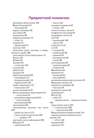 Предметний покажчик
Алгоритм обчислення 108
Вираз буквений 47
– числовий 28
виразу значення 28
від’ємник 60
віднімання 60
відрізка довжина 15
– кінці 14
відрізок14
– одиничний 21
відсоток 245
виділення цілої частини з непра-
вильного дробу 166
властивість кутів трикутника 74
Градус 36
Ділене 95
ділення 95
– з остачею 102
дільник 95
добуток 81
доданок 53
дріб десятковий 203
– звичайний 157
– неправильний 158
– правильний 158
дробу знаменник 157
– чисельник 157
дужок розкриття 91
Закон додавання переставний 54
– – сполучний 55
– множення переставний 82
– – сполучний 83
– розподільний 89
зменшуване 60
знаходження відсотка від числа
249
– дробу від числа 172
– числа за його відсотком 250
– – – – дробом 173
значення числа наближене 236
Квадрат 67
– одиничний 139
– числа 133
квадрата периметр 67
– площа 140
класи в запису числа 6
коефіцієнт числовий 84
координата точки 22
куб 145
– одиничний 146
– числа 134
куба об’єм 147
кут 35
– гострий 38
– одиничний 36
– прямий 38
– розгорнутий 36
– тупий 38
кута вершина 36
– градусна міра 36
– сторони 36
Множення 81
множник 81
– буквений 84
– числовий 84
множника винесення за дужки 91
Напрямок відліку 21
нерівність подвійна 30
– числова 29
нерівності знаки 29
нумерація 6
Об’єм 144
– куба 147
– прямокутного паралелепіпеда
146
округлення числа 235
– – з недостачею 236
– – – надлишком 236
Паралелепіпед прямокутний 144
паралелепіпеда прямокутного
виміри 145
– – об’єм 146
периметр 66
піраміда 147
 