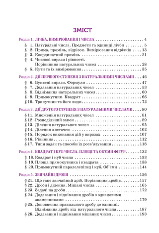 Розділ 1. ЛІЧБА, ВИМІРЮВАННЯ І ЧИСЛА . . . . . . . . . . . . . . . . . . . . . 4
§ 1. Натуральні числа. Предмети та одиниці лічби . . . . . . . . 5
§ 2. Пряма, промінь, відрізок. Вимірювання відрізків . . . . 13
§ 3. Координатний промінь . . . . . . . . . . . . . . . . . . . . . . . . . . 21
§ 4. Числові вирази і рівності.
Порівняння натуральних чисел . . . . . . . . . . . . . . . . . . . 28
§ 5. Кути та їх вимірювання. . . . . . . . . . . . . . . . . . . . . . . . . . 35
Розділ 2. ДІЇ ПЕРШОГО СТУПЕНЯ З НАТУРАЛЬНИМИ ЧИСЛАМИ . . . 46
§ 6. Буквені вирази. Формули . . . . . . . . . . . . . . . . . . . . . . . . 47
§ 7. Додавання натуральних чисел . . . . . . . . . . . . . . . . . . . . 53
§ 8. Віднімання натуральних чисел. . . . . . . . . . . . . . . . . . . . 60
§ 9. Прямокутник. Квадрат . . . . . . . . . . . . . . . . . . . . . . . . . . 66
§ 10. Трикутник та його види. . . . . . . . . . . . . . . . . . . . . . . . . . 72
Розділ 3. ДІЇ ДРУГОГО СТУПЕНЯ З НАТУРАЛЬНИМИ ЧИСЛАМИ. . . . 80
§ 11. Множення натуральних чисел . . . . . . . . . . . . . . . . . . . . 81
§ 12. Розподільний закон . . . . . . . . . . . . . . . . . . . . . . . . . . . . . 89
§ 13. Ділення натуральних чисел . . . . . . . . . . . . . . . . . . . . . . 95
§ 14. Ділення з остачею . . . . . . . . . . . . . . . . . . . . . . . . . . . . . 102
§ 15. Порядок виконання дій у виразах . . . . . . . . . . . . . . . . 107
§ 16. Рівняння. . . . . . . . . . . . . . . . . . . . . . . . . . . . . . . . . . . . . 112
§ 17. Типи задач та способи їх розв’язування . . . . . . . . . . . . 118
Розділ 4. КВАДРАТ І КУБ ЧИСЛА. ПЛОЩІ ТА ОБ’ЄМИ ФІГУР. . . . . . 132
§ 18.Квадрат і куб числа . . . . . . . . . . . . . . . . . . . . . . . . . . . . 133
§ 19.Площа прямокутника і квадрата . . . . . . . . . . . . . . . . . 138
§ 20.Прямокутний паралелепіпед і куб. Об’єми . . . . . . . . . 144
Розділ 5. ЗВИЧАЙНІ ДРОБИ . . . . . . . . . . . . . . . . . . . . . . . . . . . . . . 156
§ 21. Що таке звичайний дріб. Порівняння дробів. . . . . . . . 157
§ 22. Дроби і ділення. Мішані числа . . . . . . . . . . . . . . . . . . . 165
§ 23. Задачі на дроби. . . . . . . . . . . . . . . . . . . . . . . . . . . . . . . . 172
§ 24. Додавання і віднімання дробів з однаковими
знаменниками . . . . . . . . . . . . . . . . . . . . . . . . . . . . . . . . 179
§ 25. Доповнення правильного дробу до одиниці.
Віднімання дробу від натурального числа. . . . . . . . . . 187
§ 26. Додавання і віднімання мішаних чисел . . . . . . . . . . . . 193
ЗМІСТ
 