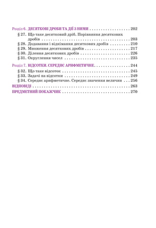 Розділ 6. ДЕСЯТКОВІ ДРОБИ ТА ДІЇ З НИМИ . . . . . . . . . . . . . . . . . . 202
§ 27. Що таке десятковий дріб. Порівняння десяткових
дробів . . . . . . . . . . . . . . . . . . . . . . . . . . . . . . . . . . . . . . . 203
§ 28. Додавання і віднімання десяткових дробів . . . . . . . . . 210
§ 29. Множення десяткових дробів . . . . . . . . . . . . . . . . . . . . 217
§ 30. Ділення десяткових дробів . . . . . . . . . . . . . . . . . . . . . . 226
§ 31. Округлення чисел . . . . . . . . . . . . . . . . . . . . . . . . . . . . . 235
Розділ 7. ВІДСОТКИ. СЕРЕДНЄ АРИФМЕТИЧНЕ. . . . . . . . . . . . . . . . 244
§ 32. Що таке відсоток . . . . . . . . . . . . . . . . . . . . . . . . . . . . . . 245
§ 33. Задачі на відсотки . . . . . . . . . . . . . . . . . . . . . . . . . . . . . 249
§ 34. Середнє арифметичне. Середнє значення величин . . . 256
ВІДПОВІДІ . . . . . . . . . . . . . . . . . . . . . . . . . . . . . . . . . . . . . . . . . . . 263
ПРЕДМЕТНИЙ ПОКАЖЧИК . . . . . . . . . . . . . . . . . . . . . . . . . . . . . . 270
 