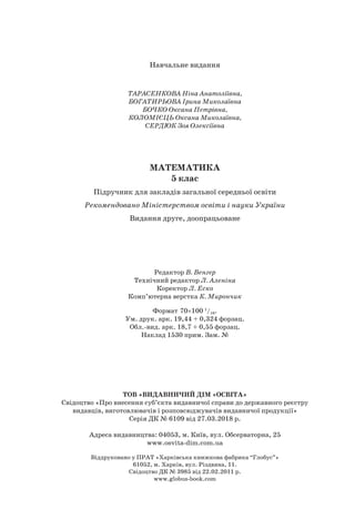 Навчальне видання
ТАРАСЕНКОВА Ніна Анатоліївна,
БОГАТИРЬОВА Ірина Миколаївна
БОЧКО Оксана Петрівна,
КОЛОМІЄЦЬ Оксана Миколаївна,
СЕРДЮК Зоя Олексіївна
МАТЕМАТИКА
5 клас
Підручник для закладів загальної середньої освіти
Рекомендовано Міністерством освіти і науки України
Видання друге, доопрацьоване
Редактор В. Венгер
Технічний редактор Л. Аленіна
Коректор Л. Еско
Комп’ютерна верстка К. Мирончик
Формат 70×100 1
/16.
Ум. друк. арк. 19,44 + 0,324 форзац.
Обл.-вид. арк. 18,7 + 0,55 форзац.
Наклад 1530 прим. Зам. №
ТОВ «ВИДАВНИЧИЙ ДІМ «ОСВІТА»
Свідоцтво «Про внесення суб’єкта видавничої справи до державного реєстру
видавців, виготовлювачів і розповсюджувачів видавничої продукції»
Серія ДК № 6109 від 27.03.2018 р.
Адреса видавництва: 04053, м. Київ, вул. Обсерваторна, 25
www.osvita-dim.com.ua
Віддруковано у ПРАТ «Харківська книжкова фабрика “Глобус”»
61052, м. Харків, вул. Різдвяна, 11.
Свідоцтво ДК № 3985 від 22.02.2011 р.
www.globus-book.com
 