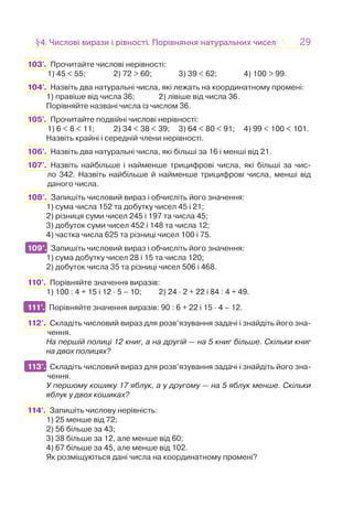 2929§4. Числові вирази і рівності. Порівняння натуральних чисел4. Числові вирази і рівності. Порівняння натуральних чисел
103'. Прочитайте числові нерівності:
1) 45 < 55; 2) 72 > 60; 3) 39 < 62; 4) 100 > 99.
104'. Назвіть два натуральні числа, які лежать на координатному промені:
1) правіше від числа 36; 2) лівіше від числа 36.
Порівняйте названі числа із числом 36.
105'. Прочитайте подвійні числові нерівності:
1) 6 < 8 < 11; 2) 34 < 38 < 39; 3) 64 < 80 < 91; 4) 99 < 100 < 101.
Назвіть крайні і середній члени нерівності.
106'. Назвіть два натуральні числа, які більші за 16 і менші від 21.
107'. Назвіть найбільше і найменше трицифрові числа, які більші за чис-
ло 342. Назвіть найбільше й найменше трицифрові числа, менші від
даного числа.
108°. Запишіть числовий вираз і обчисліть його значення:
1) сума числа 152 та добутку чисел 45 і 21;
2) різниця суми чисел 245 і 197 та числа 45;
3) добуток суми чисел 452 і 148 та числа 12;
4) частка числа 625 та різниці чисел 100 і 75.
109°. Запишіть числовий вираз і обчисліть його значення:
1) сума добутку чисел 28 і 15 та числа 120;
2) добуток числа 35 та різниці чисел 506 і 468.
110°. Порівняйте значення виразів:
1) 100 : 4 + 15 і 12 · 5 – 10; 2) 24 · 2 + 22 і 84 : 4 + 49.
111°. Порівняйте значення виразів: 90 : 6 + 22 і 15 · 4 – 12.
112°. Складіть числовий вираз для розв’язування задачі і знайдіть його зна-
чення.
На першій полиці 12 книг, а на другій — на 5 книг більше. Скільки книг
на двох полицях?
113°. Складіть числовий вираз для розв’язування задачі і знайдіть його зна-
чення.
У першому кошику 17 яблук, а у другому — на 5 яблук менше. Скільки
яблук у двох кошиках?
114°. Запишіть числову нерівність:
1) 25 менше від 72;
2) 56 більше за 43;
3) 38 більше за 12, але менше від 60;
4) 67 більше за 45, але менше від 102.
Як розміщуються дані числа на координатному промені?
109°.
111°.
113°.
 