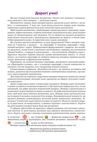 Дорогі учні!
Ви вже чотири роки вивчали математику і багато чого цікавого і пізнаваль-
ного дізналися. Але попереду — ще більше нового.
Математичні знання люди використовують протягом усього життя: і на ро-
боті, і в повсякденні. У наш час, коли наука рухається вперед дуже швидко,
неможливо уявити фахівця будь-якої галузі без знань математики.
Щоб засвоїти математику, необхідними є вміння рахувати, міркувати, порів-
нювати, робити висновки, ставити запитання і відповідати на них, розв’язувати
задачі та обґрунтовувати свої висновки. Усі ці вміння ви зможете розвинути,
якщо будете наполегливо і відповідально працювати на уроках, а також само-
стійно працювати вдома. А підручник вам у цьому допоможе.
Як успішно вивчати математику за цим підручником? Увесь матеріал поді-
лено на 7 розділів, а розділи — на параграфи. У кожному параграфі є теоре-
тичний матеріал і задачі. Найважливіші формулювання і правила, які потріб-
но зрозуміти, запам’ятати і навчитися застосовувати, наведено під заголовком
«Запам’ятайте», а поради й узагальнення — під заголовком «Зверніть увагу».
Курсивом виділено терміни (наукові назви) математичних понять. У «Слов-
ничку» до кожного параграфа ви знайдете переклад основних термінів англій-
ською, німецькою та французькою мовами.
Перевірити, як засвоєно матеріал параграфа, допоможуть запитання рубри-
ки «Пригадайте головне», які є в кожному параграфі, а також контрольні за-
питання і тестові завдання, які є наприкінці кожного розділу.
Скориставшись рубрикою «Дізнайтеся більше», ви зможете поглибити свої
знання, дізнатися про походження термінів і математичних позначень, про вне-
сок у науку видатних математиків.
Для навігації на сторінках підручника використовуються спеціальні умовні
позначки (піктограми), значення яких прописано на обороті титульної сторін-
ки підручника.
Задачі підручника мають чотири рівні складності. Номери задач початково-
го рівня складності позначено штрихом ('). Це підготовчі вправи для тих, хто не
впевнений, що добре зрозумів теоретичний матеріал. Номери з кружечками (°)
позначають задачі середнього рівня складності. Їх треба навчитися розв’язувати
всім, щоб мати змогу вивчати математику далі. Номери задач достатнього рів-
ня складності не мають позначки біля номера. Навчившись розв’язувати їх, ви
зможете впевнено демонструвати достатній рівень навчальних досягнень. Зі-
рочкою (*) позначено задачі високого рівня складності. Якщо не зможете відра-
зу їх розв’язати, не засмучуйтесь, а виявіть терпіння і наполегливість. Радість
від розв’язання складної задачі буде вам нагородою.
У рубриці «Застосуйте на практиці» зібрано завдання, які пов’язані з реаль-
ним життям. Їх розв’язання допоможе вам набувати математичну компетент-
ність. Задачі, пов’язані з іншими ключовими компетеностями, мають додатко-
ві позначки: — про Україну, — фінансові розрахунки, — про
збереження здоров’я (розпорядок дня, поживні речовини, харчування тощо),
— екологічні, — на рух та його безпеку.
Номери завдань для виконання вдома наведено на фіолетовому тлі.
Бажаємо вам успіхів у пізнанні нового
і задоволення від вивчення математики!
 