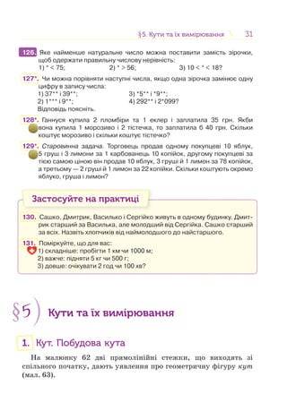 3131§5. Кути та їх вимірювання5. Кути та їх вимірювання
126. Яке найменше натуральне число можна поставити замість зірочки,
щоб одержати правильну числову нерівність:
1) * < 75; 2) * > 56; 3) 10 < * < 18?
127*. Чи можна порівняти наступні числа, якщо одна зірочка замінює одну
цифру в запису числа:
1) 37** і 39**; 3) *5** і *9**;
2) 1*** і 9**; 4) 292** і 2*099?
Відповідь поясніть.
128*. Ганнуся купила 2 пломбіри та 1 еклер і заплатила 35 грн. Якби
вона купила 1 морозиво і 2 тістечка, то заплатила б 40 грн. Скільки
коштує морозиво і скільки коштує тістечко?
129*. Старовинна задача. Торговець продав одному покупцеві 10 яблук,
5 груш і 3 лимони за 1 карбованець 10 копійок, другому покупцеві за
тією самою ціною він продав 10 яблук, 3 груші й 1 лимон за 78 копійок,
а третьому — 2 груші й 1 лимон за 22 копійки. Скільки коштують окремо
яблуко, груша і лимон?
Застосуйте на практиці
130. Сашко, Дмитрик, Василько і Сергійко живуть в одному будинку. Дмит-
рик старший за Василька, але молодший від Сергійка. Сашко старший
за всіх. Назвіть хлопчиків від наймолодшого до найстаршого.
131. Поміркуйте, що для вас:
1) складніше: пробігти 1 км чи 1000 м;
2) важче: підняти 5 кг чи 500 г;
3) довше: очікувати 2 год чи 100 хв?
§5 Кути та їх вимірювання
1. Кут. Побудова кута
На малюнку 62 дві прямолінійні стежки, що виходять зі
спільного початку, дають уявлення про геометричну фігуру кут
(мал. 63).
126.
 