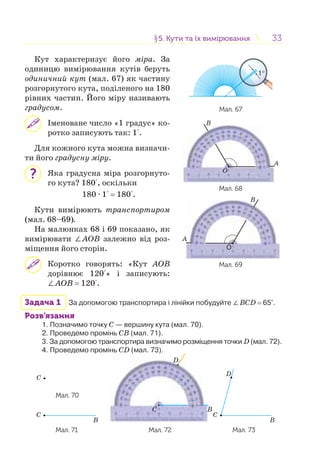 3333
Кут характеризує його міра. За
одиницю вимірювання кутів беруть
одиничний кут (мал. 67) як частину
розгорнутого кута, поділеного на 180
рівних частин. Його міру називають
градусом.
Іменоване число «1 градус» ко-
ротко записують так: 1°.
Для кожного кута можна визначи-
ти його градусну міру.
Яка градусна міра розгорнуто-
го кута? 180°, оскільки
180 · 1° = 180°.
Кути вимірюють транспортиром
(мал. 68–69).
На малюнках 68 і 69 показано, як
вимірювати ∠АОВ залежно від роз-
міщення його сторін.
Коротко говорять: «Кут АОВ
дорівнює 120°» і записують:
∠АОВ = 120°.
Задача 1 За допомогою транспортира і лінійки побудуйте ∠BCD = 65°.
Розв’язання
1. Позначимо точку C — вершину кута (мал. 70).
2. Проведемо промінь CB (мал. 71).
3. За допомогою транспортира визначимо розміщення точки D (мал. 72).
4. Проведемо промінь CD (мал. 73).
C
Мал. 70
B
C
C B
D
B
C
D
Мал. 71 Мал. 72 Мал. 73
?
§5. Кути та їх вимірювання5. Кути та їх вимірювання
Мал. 67
B
A
O
B
A
O
Мал. 68
Мал. 69
 