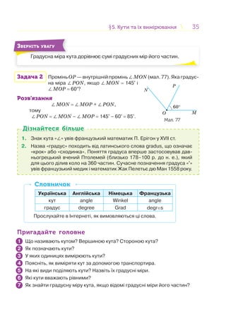 3535
Градусна міра кута дорівнює сумі градусних мір його частин.
ЗВЕРНІТЬ УВАГУ
Задача 2 Промінь ОP — внутрішній промінь ∠MON (мал. 77). Яка градус-
на міра ∠PON, якщо ∠MON = 145° і
∠MOP = 60°?
Розв’язання
∠MON = ∠MOP + ∠PON,
тому
∠PON = ∠MON – ∠MOP = 145° – 60° = 85°.
1. Знак кута «∠» увів французький математик П. Ерігон у XVII ст.
2. Назва «градус» походить від латинського слова gradus, що означає
«крок» або «сходинка». Поняття градуса вперше застосовував дав-
ньогрецький вчений Птолемей (близько 178–100 р. до н. е.), який
для цього ділив коло на 360 частин. Сучасне позначення градуса «°»
увів французький медик і математик Жак Пелетьє дю Ман 1558 року.
Дізнайтеся більшеДізнайтеся більше
Українська Англійська Німецька Французька
кут angle Winkel angle
градус degree Grad degres
Прослухайте в Інтернеті, як вимовляються ці слова.
СловничокСловничок
Пригадайте головнеПригадайте головне
Що називають кутом? Вершиною кута? Стороною кута?
Як позначають кути?
У яких одиницях вимірюють кути?
Поясніть, як виміряти кут за допомогою транспортира.
На які види поділяють кути? Назвіть їх градусні міри.
Які кути вважають рівними?
Як знайти градусну міру кута, якщо відомі градусні міри його частин?
1
2
3
4
5
6
7
§5. Кути та їх вимірювання5. Кути та їх вимірювання
Р
60°
N
MO
Мал. 77
 