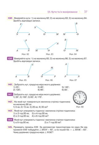 3737§5. Кути та їх вимірювання5. Кути та їх вимірювання
138°. Виміряйте кути: 1) на малюнку 82; 2) на малюнку 83; 3) на малюнку 84.
Зробіть відповідні записи.
N A
P
NA
P
B
M O
B
MO
N
O M
N
OM
Мал. 82 Мал. 83 Мал. 84
139°. Виміряйте кути: 1) на малюнку 85; 2) на малюнку 86; 2) на малюнку 87.
Зробіть відповідні записи.
A B
C A
P N
M
O P
Мал. 85 Мал. 86 Мал. 87
140°. Зобразіть кут, градусна міра якого дорівнює:
1) 25°; 3) 40°; 5) 145°;
2) 120°; 4) 90°; 6) 85°.
141°. Зобразіть кут, градусна міра якого дорівнює:
1) 30°; 2) 150°; 3) 65°; 4) 170°.
142°. На який кут повернеться хвилинна стрілка годинника
на малюнку 88 за:
1) 5 хв; 2) 15 хв; 3) 20 хв; 4) 30 хв?
143°. Який кут утворюють годинна і хвилинна стрілки годинника:
1) о 2 год 00 хв; 3) о 4 год 00 хв;
2) о 3 год 00 хв; 4) о 6 год 00 хв?
144°. Який кут утворюють годинна і хвилинна стрілки годинника:
1) о 9 год 00 хв; 2) о 7 год 00 хв?
145. Проведіть промінь ОМ. За допомогою транспортира по один бік від
променя ОМ побудуйте ∠МОN = 45°, а по інший бік — ∠MOK = 65°.
Чому дорівнює градусна міра ∠NOK?
139°.
141°.
Мал. 88
144°.
 
