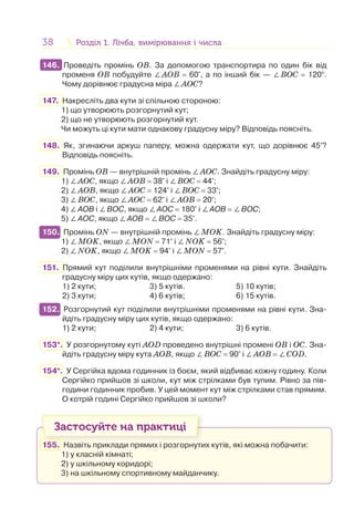 38 Розділ 1. Лічба, вимірювання і числаРозділ 1. Лічба, вимірювання і числа
146. Проведіть промінь ОВ. За допомогою транспортира по один бік від
променя ОВ побудуйте ∠АОВ = 60°, а по інший бік — ∠ВOС = 120°.
Чому дорівнює градусна міра ∠АОC?
147. Накресліть два кути зі спільною стороною:
1) що утворюють розгорнутий кут;
2) що не утворюють розгорнутий кут.
Чи можуть ці кути мати однакову градусну міру? Відповідь поясніть.
148. Як, згинаючи аркуш паперу, можна одержати кут, що дорівнює 45°?
Відповідь поясніть.
149. Промінь ОВ — внутрішній промінь ∠АОС. Знайдіть градусну міру:
1) ∠АОС, якщо ∠АОВ = 38° і ∠ВОС = 44°;
2) ∠АОВ, якщо ∠АОС = 124° і ∠ВОС = 33°;
3) ∠ВОС, якщо ∠АОС = 62° і ∠АОВ = 20°;
4) ∠АОВ і ∠ВОС, якщо ∠АОС = 180° і ∠АОВ = ∠ВОС;
5) ∠АОС, якщо ∠АОВ = ∠ВОС = 35°.
150. Промінь ОN — внутрішній промінь ∠MОK. Знайдіть градусну міру:
1) ∠MОK, якщо ∠MОN = 71° і ∠NОK = 56°;
2) ∠NОK, якщо ∠MОK = 94° і ∠MОN = 57°.
151. Прямий кут поділили внутрішніми променями на рівні кути. Знайдіть
градусну міру цих кутів, якщо одержано:
1) 2 кути; 3) 5 кутів. 5) 10 кутів;
2) 3 кути; 4) 6 кутів; 6) 15 кутів.
152. Розгорнутий кут поділили внутрішніми променями на рівні кути. Зна-
йдіть градусну міру цих кутів, якщо одержано:
1) 2 кути; 2) 4 кути; 3) 6 кутів.
153*. У розгорнутому куті АОD проведено внутрішні промені OB і OC. Зна-
йдіть градусну міру кута AOB, якщо ∠BOC = 90° і ∠AOB = ∠COD.
154*. У Сергійка вдома годинник із боєм, який відбиває кожну годину. Коли
Сергійко прийшов зі школи, кут між стрілками був тупим. Рівно за пів-
години годинник пробив. У цей момент кут між стрілками став прямим.
О котрій годині Сергійко прийшов зі школи?
Застосуйте на практиці
155. Назвіть приклади прямих і розгорнутих кутів, які можна побачити:
1) у класній кімнаті;
2) у шкільному коридорі;
3) на шкільному спортивному майданчику.
146.
150.
152.
 