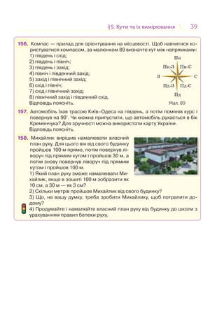 3939
156. Компас — прилад для орієнтування на місцевості. Щоб навчитися ко-
ристуватися компасом, за малюнком 89 визначте кут між напрямками:
1) південь і схід;
2) південь і північ;
3) південь і захід;
4) північ і південний захід;
5) захід і північний захід;
6) схід і північ;
7) схід і північний захід;
8) північний захід і південний схід.
Відповідь поясніть.
157. Автомобіль їхав трасою Київ–Одеса на південь, а потім поміняв курс і
повернув на 90°. Чи можна припустити, що автомобіль рухається в бік
Кременчука? Для зручності можна використати карту України.
Відповідь поясніть.
158. Михайлик вирішив намалювати власний
план руху. Для цього він від свого будинку
пройшов 100 м прямо, потім повернув лі-
воруч під прямим кутом і пройшов 30 м, а
потім знову повернув ліворуч під прямим
кутом і пройшов 100 м.
1) Який план руху зможе намалювати Ми-
хайлик, якщо в зошиті 100 м зобразити як
10 см, а 30 м — як 3 см?
2) Скільки метрів пройшов Михайлик від свого будинку?
3) Що, на вашу думку, треба зробити Михайлику, щоб потрапити до-
дому?
4) Продумайте і намалюйте власний план руху від будинку до школи з
урахуванням правил бепеки руху.
Пн
З С
Пн-З
Пд-З
Пн-С
Пд-С
Пд
Мал. 89
§5. Кути та їх вимірювання5. Кути та їх вимірювання
 