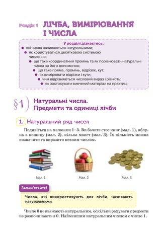 Розділ 1Розділ 1 ЛІЧБА, ВИМІРЮВАННЯЛІЧБА, ВИМІРЮВАННЯ
І ЧИСЛАІ ЧИСЛА
У розділі дізнаєтесь:
які числа називаються натуральними;
як користуватися десятковою системою
числення;
що таке координатний промінь та як порівнювати натуральні
числа за його допомогою;
що таке пряма, промінь, відрізок, кут;
як вимірювати відрізки і кути;
чим відрізняються числовий вираз і рівність;
як застосувати вивчений матеріал на практиці
§1 Натуральні числа.
Предмети та одиниці лічби
1. Натуральний ряд чисел
Подивіться на малюнки 1–3. Ви бачите стос книг (мал. 1), яблу-
ка в кошику (мал. 2), кілька монет (мал. 3). Їх кількість можна
визначити та виразити певним числом.
Мал. 1 Мал. 2 Мал. 3
ЗАПАМ’ЯТАЙТЕ!
Числа, які використовують для лічби, називають
натуральними.
Число 0 не вважають натуральним, оскільки рахувати предмети
не розпочинають з 0. Найменшим натуральним числом є число 1.
 