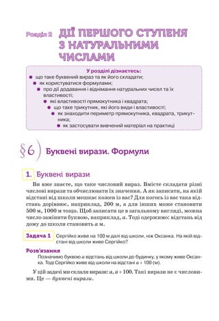 Розділ 2Розділ 2 ДІЇ ПЕРШОГО СТУПЕНЯДІЇ ПЕРШОГО СТУПЕНЯ
З НАТУРАЛЬНИМИЗ НАТУРАЛЬНИМИ
ЧИСЛАМИЧИСЛАМИ
У розділі дізнаєтесь:
що таке буквений вираз та як його складати;
як користуватися формулами;
про дії додавання і віднімання натуральних чисел та їх
властивості;
які властивості прямокутника і квадрата;
що таке трикутник, які його види і властивості;
як знаходити периметр прямокутника, квадрата, трикут-
ника;
як застосувати вивчений матеріал на практиці
§6 Буквені вирази. Формули
1. Буквені вирази
Ви вже знаєте, що таке числовий вираз. Вмієте складати різні
числові вирази та обчислювати їх значення. А як записати, на якій
відстані від школи мешкає кожен із вас? Для когось із вас така від-
стань дорівнює, наприклад, 200 м, а для інших може становити
500 м, 1000 м тощо. Щоб записати це в загальному вигляді, можна
число замінити буквою, наприклад, a. Тоді одержимо: відстань від
дому до школи становить a м.
Задача 1 Сергійко живе на 100 м далі від школи, ніж Оксанка. На якій від-
стані від школи живе Сергійко?
Розв’язання
Позначимо буквою a відстань від школи до будинку, у якому живе Оксан-
ка. Тоді Сергійко живе від школи на відстані a + 100 (м).
Уційзадачімисклаливирази:a,a+100.Такі вирази не є числови-
ми. Це — буквені вирази.
 