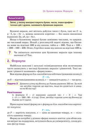 4141§6. Буквені вирази. Формули6. Буквені вирази. Формули
Запис, у якому використовують букви, числа, знаки арифме-
тичних дій і дужки, називають буквеним виразом.
З
ЗАПАМ’ЯТАЙТЕ!
Буквені вирази, які містять добуток чисел і букв, такі як 2 · a,
a · b, (a + b) · c, можна записати коротше — без знака множення
(крапки): 2a, ab, (a + b) c.
Якщо в буквеному виразі букви замінимо числами, то одержи-
мо числовий вираз. Нехай у розглянутій задачі відомо, що Оксан-
ка живе на відстані 300 м від школи, тобто a = 300. Тоді a + 100 =
= 300 + 100 = 400. Отже, Сергійко живе від школи на відстані 400 м.
Чи зміняться значення цих буквених виразів при іншому
значенні a? Так.
2. Формули
Найбільш важливі і загальні співвідношення між величинами
часто записують у вигляді буквених виразів і рівностей. Такі ви-
рази і рівності називають «формулами».
Вам відома формула для знаходження відстані (довжини шляху):
S = vt,
де S — відстань (довжина шляху), v — швидкість руху, t — час руху.
Задача 2 Довжина шляху від Вінниці до Львова дорівнює 360 км. За який
час автобус подолає цю відстань, якщо він рухається зі швид-
кістю 90 км/год?
Розв’язання
Із формули S = vt виразимо шуканий час: t = S : v. Тоді
t = S : v = 360 : 90 = 4 (год). Отже, автобус подолає шлях від Вінниці до
Львова за 4 години.
Прикладом іншої формули є формула для знаходження вартос-
ті покупки:
Р = nm,
де P — вартість покупки, п — ціна за одиницю товару, т — кіль-
кість одиниць товару.
Формули потрібні у різних сферах нашого життя: для обчислен-
ня витрат на подарунки, вступного бала до університету, площ різ-
них фігур тощо.
?
 