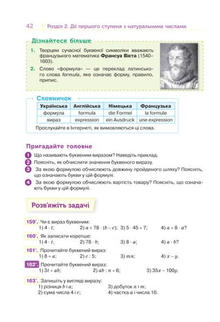 42 Розділ 2. Дії першого ступеня з натуральними числамиРозділ 2. Дії першого ступеня з натуральними числами
1. Творцем сучасної буквеної символіки вважають
французького математика Франсуа Вієта (1540–
1603).
2. Слово «формула» — це переклад латинсько-
го слова formula, яке означає форму, правило,
припис.
Дізнайтеся більшеДізнайтеся більше
Українська Англійська Німецька Французька
формула formula die Formel la formule
вираз expression ein Ausdruck une expression
Прослухайте в Інтернеті, як вимовляються ці слова.
СловничокСловничок
Пригадайте головнеПригадайте головне
Що називають буквеним виразом? Наведіть приклад.
Поясніть, як обчислити значення буквеного виразу.
За якою формулою обчислюють довжину пройденого шляху? Поясніть,
що означають букви у цій формулі.
За якою формулою обчислюють вартість товару? Поясніть, що означа-
ють букви у цій формулі.
Розв’яжіть задачі
159'. Чи є вираз буквеним:
1) 4 · t; 2) a + 78 · (b − c); 3) 5 · 45 + 7; 4) a + 8 · a?
160'. Як записати коротше:
1) 4 · t; 2) 78 · b; 3) 8 · a; 4) a · b?
161°. Прочитайте буквений вираз:
1) 8 + a; 2) c : 5; 3) mn; 4) х − у.
162°. Прочитайте буквений вираз:
1) 3t + ab; 2) ab : n + 6; 3) 35х − 100у.
163°. Запишіть у вигляді виразу:
1) різниця b і а; 3) добуток n і m;
2) сума числа 4 і с; 4) частка a і числа 10.
1
2
3
4
162°.
 