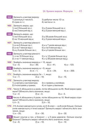 4343§6. Буквені вирази. Формули6. Буквені вирази. Формули
164°. Запишіть у вигляді виразу:
1) різниця р і числа 5; 3) добуток числа 12 і а;
2) сума т і с; 4) частка a і п.
165°. Запишіть вираз, що:
1) на 2 більший за х; 3) у 2 рази більший за х;
2) на 2 менший від х; 4) у 2 рази менший від х.
166°. Запишіть вираз, що:
1) на 5 більший за а; 3) у 20 разів більший за а;
2) на 15 менший від а; 4) у 3 рази менший від a.
167°. Запишіть у вигляді рівності:
1) a на 5 більше за с; 4) a у 7 разів менше від с;
2) a на 7 менше від с; 5) a на b менше від с;
3) a у 5 разів більше за с; 6) a у b разів більше за с.
168°. Запишіть у вигляді рівності:
1) х на 10 більше за у; 3) х у 12 разів більше за у;
2) х на 11 менше від у; 4) х у 20 разів менше від у.
169°. Знайдіть значення виразу a + 15, якщо:
1) a = 0; 2) a = 20; 3) a = 41; 4) a = 123.
170°. Знайдіть значення виразу m + 9, якщо:
1) т = 0; 2) т = 1; 3) т = 24; 4) т = 200.
171°. Знайдіть значення виразу 3а – 1, якщо:
1) а = 7; 2) а = 10; 3) а = 15.
172°. Запишіть у вигляді виразу:
1) а метрів у сантиметрах; 3) n гривень у копійках;
2) b кілограмів у грамах; 4) m годин у хвилинах.
173°. Число 5 збільшили в а разів, потім збільшили на 45. Який вираз одер-
жали? Обчисліть його значення, якщо:
1) а = 2; 2) а = 3; 3) а = 5.
174°. Число 4 збільшили у b разів, потім збільшили на 10. Який вираз отри-
мали? Обчисліть його значення, якщо:
1) b = 3; 2) b = 10.
175°. У 5-А класі навчається n учнів, а в 5-Б класі — на 8 учнів більше. Скільки
учнів навчається у п’ятих класах? Запишіть вираз і обчисліть його зна-
чення, якщо:
1) n = 25; 2) n = 30; 3) n = 32.
176°. Зошит коштує а грн, а блокнот — у 2 рази дорожче. Скільки коштує
блокнот? Запишіть вираз і обчисліть його значення, якщо:
1) а = 8; 2) а = 10; 3) а = 12.
164°.
166°.
168°.
170°.
174°.
176°.
 