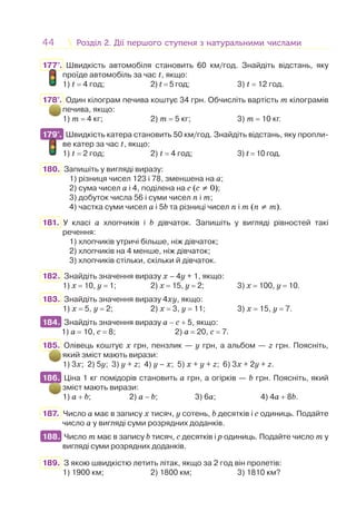 44 Розділ 2. Дії першого ступеня з натуральними числамиРозділ 2. Дії першого ступеня з натуральними числами
177°. Швидкість автомобіля становить 60 км/год. Знайдіть відстань, яку
проїде автомобіль за час t, якщо:
1) t = 4 год; 2) t = 5 год; 3) t = 12 год.
178°. Один кілограм печива коштує 34 грн. Обчисліть вартість m кілограмів
печива, якщо:
1) m = 4 кг; 2) m = 5 кг; 3) m = 10 кг.
179°. Швидкість катера становить 50 км/год. Знайдіть відстань, яку пропли-
ве катер за час t, якщо:
1) t = 2 год; 2) t = 4 год; 3) t = 10 год.
180. Запишіть у вигляді виразу:
1) різниця чисел 123 і 78, зменшена на а;
2) сума чисел a і 4, поділена на с (с ≠ 0);
3) добуток числа 56 і суми чисел n і m;
4) частка суми чисел a і 5b та різниці чисел n і m (n ≠ m).
181. У класі a хлопчиків і b дівчаток. Запишіть у вигляді рівностей такі
речення:
1) хлопчиків утричі більше, ніж дівчаток;
2) хлопчиків на 4 менше, ніж дівчаток;
3) хлопчиків стільки, скільки й дівчаток.
182. Знайдіть значення виразу х – 4у + 1, якщо:
1) х = 10, у = 1; 2) х = 15, у = 2; 3) х = 100, у = 10.
183. Знайдіть значення виразу 4ху, якщо:
1) х = 5, у = 2; 2) х = 3, у = 11; 3) х = 15, у = 7.
184. Знайдіть значення виразу a − с + 5, якщо:
1) a = 10, c = 8; 2) a = 20, c = 7.
185. Олівець коштує х грн, пензлик — у грн, а альбом — z грн. Поясніть,
який зміст мають вирази:
1) 3х; 2) 5у; 3) у + z; 4) у – х; 5) х + у + z; 6) 3х + 2у + z.
186. Ціна 1 кг помідорів становить a грн, а огірків — b грн. Поясніть, який
зміст мають вирази:
1) a + b; 2) a − b; 3) 6a; 4) 4a + 8b.
187. Число a має в запису x тисяч, y сотень, b десятків і c одиниць. Подайте
число a у вигляді суми розрядних доданків.
188. Число m має в запису b тисяч, c десятків і p одиниць. Подайте число m у
вигляді суми розрядних доданків.
189. З якою швидкістю летить літак, якщо за 2 год він пролетів:
1) 1900 км; 2) 1800 км; 3) 1810 км?
179°.
184.
186.
188.
 