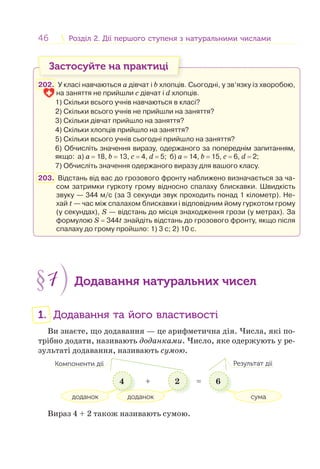 46 Розділ 2. Дії першого ступеня з натуральними числамиРозділ 2. Дії першого ступеня з натуральними числами
Застосуйте на практиці
202. У класі навчаються a дівчат і b хлопців. Сьогодні, у зв’язку із хворобою,
на заняття не прийшли c дівчат і d хлопців.
1) Скільки всього учнів навчаються в класі?
2) Скільки всього учнів не прийшли на заняття?
3) Скільки дівчат прийшло на заняття?
4) Скільки хлопців прийшло на заняття?
5) Скільки всього учнів сьогодні прийшло на заняття?
6) Обчисліть значення виразу, одержаного за попереднім запитанням,
якщо: a) a = 18, b = 13, c = 4, d = 5; б) a = 14, b = 15, c = 6, d = 2;
7) Обчисліть значення одержаного виразу для вашого класу.
203. Відстань від вас до грозового фронту наближено визначається за ча-
сом затримки гуркоту грому відносно спалаху блискавки. Швидкість
звуку — 344 м/с (за 3 секунди звук проходить понад 1 кілометр). Не-
хай t — час між спалахом блискавки і відповідним йому гуркотом грому
(у секундах), S — відстань до місця знаходження грози (у метрах). За
формулою S = 344t знайдіть відстань до грозового фронту, якщо після
спалаху до грому пройшло: 1) 3 с; 2) 10 с.
§7 Додавання натуральних чисел
1. Додавання та його властивості
Ви знаєте, що додавання — це арифметична дія. Числа, які по-
трібно додати, називають доданками. Число, яке одержують у ре-
зультаті додавання, називають сумою.
4 2 6
доданок
Компоненти дії Результат дії
доданок сума
+ =
Вираз 4 + 2 також називають сумою.
 