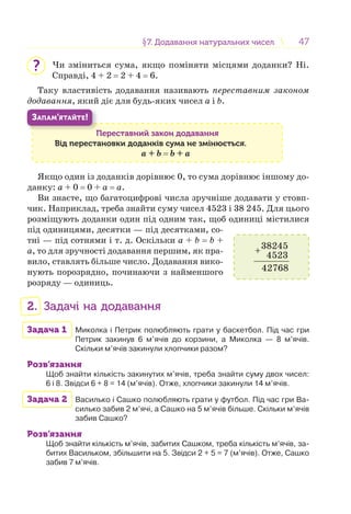 4747§7. Додавання натуральних чисел7. Додавання натуральних чисел
Чи зміниться сума, якщо поміняти місцями доданки? Ні.
Справді, 4 + 2 = 2 + 4 = 6.
Таку властивість додавання називають переставним законом
додавання, який діє для будь-яких чисел a і b.
Переставний закон додавання
Від перестановки доданків сума не змінюється.
a + b = b + a
П
ЗАПАМ’ЯТАЙТЕ!
Якщо один із доданків дорівнює 0, то сума дорівнює іншому до-
данку: a + 0 = 0 + a = a.
Ви знаєте, що багатоцифрові числа зручніше додавати у стовп-
чик. Наприклад, треба знайти суму чисел 4523 і 38 245. Для цього
розміщують доданки один під одним так, щоб одиниці містилися
під одиницями, десятки — під десятками, со-
тні — під сотнями і т. д. Оскільки a + b = b +
a, то для зручності додавання першим, як пра-
вило, ставлять більше число. Додавання вико-
нують порозрядно, починаючи з найменшого
розряду — одиниць.
2. Задачі на додавання
Задача 1 Миколка і Петрик полюбляють грати у баскетбол. Під час гри
Петрик закинув 6 м’ячів до корзини, а Миколка — 8 м’ячів.
Скільки м’ячів закинули хлопчики разом?
Розв’язання
Щоб знайти кількість закинутих м’ячів, треба знайти суму двох чисел:
6 і 8. Звідси 6 + 8 = 14 (м’ячів). Отже, хлопчики закинули 14 м’ячів.
Задача 2 Василько і Сашко полюбляють грати у футбол. Під час гри Ва-
силько забив 2 м’ячі, а Сашко на 5 м’ячів більше. Скільки м’ячів
забив Сашко?
Розв’язання
Щоб знайти кількість м’ячів, забитих Сашком, треба кількість м’ячів, за-
битих Васильком, збільшити на 5. Звідси 2 + 5 = 7 (м’ячів). Отже, Сашко
забив 7 м’ячів.
?
38245
4523
42768
+
 