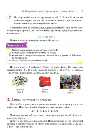 55§1. Натуральні числа. Предмети та одиниці лічби1. Натуральні числа. Предмети та одиниці лічби
Чи існує найбільше натуральне число? Ні. Яким би великим
не було натуральне число, завжди можна додати до нього 1
і записати наступне натуральне число.
Запишемо кілька перших послідовних натуральних чисел і по-
ставимо три крапки, які позначають, що запис продовжується не-
скінченно:
1; 2; 3; 4; 5; 6;…
Одержали запис натурального ряду чисел.
ЗВЕРНІТЬ УВАГУ
1) Найменшим натуральним числом є число 1;
2) найбільшого натурального числа не існує;
3) кожне число натурального ряду, починаючи з другого, на 1 більше
за попереднє;
4) число 0 не є натуральним числом.
На малюнках 4–6 ви бачите 105 штук монет (мал. 4), 1 пару ру-
кавичок (мал. 5), 11 учнів (мал. 6). Записи «105 штук», «1 пара»,
«11 учнів» називають іменованими числами.
105 штук
Мал. 4
1 пара
Мал. 5
11 учнів
Мал.6
2. Запис натуральних чисел
Для лічби користуються назвами чисел, а для запису чисел —
цифрами. Наш числовий алфавіт містить десять цифр:
0; 1; 2; 3; 4; 5; 6; 7; 8; 9.
Ми користуємося десятковою системою числення, або десятко-
вою нумерацією.
Десяткова система є позиційною. Якщо змінити місце (позицію)
цифри в запису числа, то число зміниться. Наприклад, 251, 521
і 215 — це різні числа.
?
 