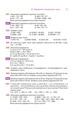 5151§7. Додавання натуральних чисел7. Додавання натуральних чисел
221°. Виконайте додавання зручним способом:
1) 40 + 175 + 60; 3) 444 + 33 + 67;
2) 54 + 777 + 46; 4) 2700 + 4599 + 300.
Яким законом додавання ви скористалися?
222°. Виконайте додавання зручним способом:
1) 25 + 389 + 75; 3) 64 + 69 + 36;
2) 41 + 472 + 59; 4) 108 + 277 + 2.
223. Знайдіть суму:
1) 348 + 493; 3) 30 925 + 84 553; 5) 592 + 35 408;
2) 2868 + 642; 4) 15 923 + 89 989; 6) 99 999 + 111.
224. Знайдіть суму чисел:
1) 465 і 78; 2) 8289 і 8289; 3) 5555 і 88; 4) 43 676 і 14 321.
225. Як зміниться сума, якщо один доданок збільшити на 80 008, а дру-
гий — на 765?
226. Виконайте додавання:
1) 14 км 17 м + 167 км 87 м;
2) 62 кг 346 г + 79 кг 786 г;
3) 15 год 48 хв 58 с + 6 год 24 хв 15 с;
4) 1 доба 23 год 56 хв + 4 доби 1 год 24 хв.
227. Виконайте додавання:
1) 21 м 7 дм 6 см + 95 м 4 см;
2) 4 т 8 кг + 995 кг;
3) 4 год 32 хв 34 с + 27 хв 26 с.
228. Знайдіть суму найбільших п’ятицифрового, чотирицифрового і дво-
цифрового чисел.
229. Довжина відрізка АВ дорівнює 48 м 65 см. Відрізок CD довший за від-
різок АВ на 52 м 35 см. Знайдіть суму довжин відрізків АВ і CD.
230. Довжина відрізка АВ дорівнює 43 см 24 мм. Відрізок CD довший за від-
різок АВ на 56 см 76 мм. Знайдіть суму довжин відрізків АВ і CD.
231. У школі №1 навчається р учнів, у школі № 2 — на п учнів більше, а в
школі № 3 — на т учнів більше, ніж у школі № 2. Скільки учнів навчаєть-
ся в кожній школі? Скільки учнів навчається в трьох школах? Розв’яжіть
задачу, якщо:
1) р = 673, п = 453, т = 232; 2) р = 942, п = 361, т = 1004.
232. Виконайте додавання зручним способом:
1) 12 049 + 330 + 670; 4) 2006 + 135 + 31 + 4 + 65 + 19;
2) 11 781 + 197 + 19; 5) 201 + 302 + 307 + 599 + 493 + 498;
3) 1250 + 419 + 750 + 91; 6) 1112 + 223 + 777 + 888.
Яким законом додавання ви скористалися?
222°.
224.
227.
230.
 