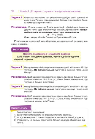 54 Розділ 2. Дії першого ступеня з натуральними числамиРозділ 2. Дії першого ступеня з натуральними числами
Задача 2 Оленка за два гейми гри у бадмінтон здобула своїй команді 16
очок, з них 7 очок у першому геймі. Скільки очок здобула Олен-
ка команді за другий гейм?
Розв’язання. 16 очок — це сума 7 очок за перший гейм і кількості очок за
другий гейм. Щоб визначити цю кількість, треба знайти невідо-
мий доданок за відомою сумою і другим доданком:
16 – 7 = 9 (очок).
Отже, за другий гейм Оленка здобула команді 9 очок.
Розв’язання наведеної задачі можна узагальнити і подати у ви-
гляді правила.
Правило знаходження невідомого доданка
Щоб знайти невідомий доданок, треба від суми відняти
відомий доданок.
П
ЗАПАМ’ЯТАЙТЕ!
Задача 3 Назар виконує 6 підтягувань на перекладині, а Роман — 10 під-
тягувань. На скільки більше підтягувань виконує Роман, аніж
Назар?
Розв’язання. Щоб відповісти на запитання задачі, треба від більшого чис-
ла відняти менше: 10 – 6 = 4 (п.). Отже, Роман виконує на 4 під-
тягування більше, аніж Назар.
Задача 4 Назар виконує 6 підтягувань на перекладині, а Роман — 10 під-
тягувань. На скільки менше підтягувань виконує Назар, аніж
Роман?
Розв’язання. Щоб відповісти на запитання задачі, треба від більшого чис-
ла відняти менше: 10 – 6 = 4 (п.). Отже, Назар виконує на 4 під-
тягування менше, аніж Роман.
За допомогою віднімання:
1) дане число зменшують на вказану кількість одиниць;
2) за відомою сумою і одним із доданків знаходять інший доданок;
3) з’ясовують, на скільки одне число більше за друге або менше від
нього.
З
ЗВЕРНІТЬ УВАГУ
 