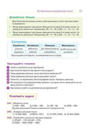 5555§8. Віднімання натуральних чисел8. Віднімання натуральних чисел
Для обчислення різниці чисел у пригоді можуть стати такі властивос-
ті віднімання.
• Якщо зменшуване і від’ємник збільшити на одне й те саме число, то
різниця не зміниться. Наприклад, 20 – 4 = 16, а (20 + 1) – (4 + 1) = 16.
• Якщо зменшуване і від’ємник зменшити на одне й те саме число, то
різниця не зміниться. Наприклад, 20 – 4 = 16, а (20 – 1) – (4 – 1) = 16.
Дізнайтеся більшеДізнайтеся більше
Українська Англійська Німецька Французька
різниця difference der Unterschied ist la difference est
віднімати subtract subtrahieren soustraire
Прослухайте в Інтернеті, як вимовляються ці слова.
СловничокСловничок
Пригадайте головнеПригадайте головне
Назвіть компоненти дії віднімання.
Що означає відняти від одного числа друге?
Чому дорівнює різниця, якщо від’ємник дорівнює 0?
Чому дорівнює різниця двох однакових чисел?
Поясніть, як віднімають багатоцифрові числа. Наведіть приклад.
Як показати на координатному промені, що дане число зменшили на за-
дану кількість одиниць?
Що можна знайти за допомогою дії віднімання?
Розв’яжіть задачі
241'. Обчисліть усно:
1) 300 – 200; 2) 4100 – 100; 3) 160 – 30; 4) 3500 – 500.
Яку дію виконали? Назвіть компоненти і результат дії.
242°. Знайдіть різницю чисел:
1) 12 000 і 650; 2) 9876 і 1231; 3) 15 764 і 5764; 4) 18 535 і 8035.
243°. Порівняйте значення числових виразів:
1) 23 467 – 178 і 23 467 – 278;
2) 2300 – 1009 і 2500 – 1009.
1
2
3
4
5
6
7
 