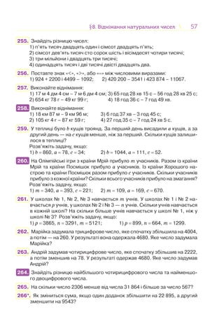 5757§8. Віднімання натуральних чисел8. Віднімання натуральних чисел
255. Знайдіть різницю чисел:
1) п’ять тисяч двадцять один і сімсот двадцять п’ять;
2) сімсот дев’ять тисяч сто сорок шість і вісімдесят чотири тисячі;
3) три мільйони і двадцять три тисячі;
4) одинадцять тисяч і дві тисячі двісті двадцять два.
256. Поставте знак «<», «>», або «=» між числовими виразами:
1) 924 + 2200 і 4499 – 1092; 2) 420 200 – 3541 і 423 874 – 11067.
257. Виконайте віднімання:
1) 17 м 4 дм 4 см – 7 м 6 дм 4 см; 3) 65 год 28 хв 15 с – 56 год 28 хв 25 с;
2) 654 кг 78 г – 49 кг 99 г; 4) 18 год 36 с – 7 год 49 хв.
258. Виконайте віднімання:
1) 18 км 87 м – 9 км 96 м; 3) 6 год 37 хв – 3 год 45 с;
2) 105 кг 4 г – 87 кг 59 г; 4) 27 год 35 с – 7 год 24 хв 5 с.
259. У теплиці було b кущів троянд. За перший день висадили а кущів, а за
другий день — на с кущів менше, ніж за перший. Скільки кущів залиши-
лося в теплиці?
Розв’яжіть задачу, якщо:
1) b = 860, а = 78, с = 34; 2) b = 1044, а = 111, с = 52.
260. На Олімпійські ігри з країни Мрій прибуло т учасників. Разом із країни
Мрій та країни Посмішок прибуло а учасників. Із країни Хорошого на-
строю та країни Посмішок разом прибуло с учасників. Скільки учасників
прибуло з кожної країни? Скільки всього учасників прибуло на змагання?
Розв’яжіть задачу, якщо:
1) т = 340, а = 393, с = 221; 2) т = 109, а = 169, с = 670.
261. У школах № 1, № 2, № 3 навчається т учнів. У школах № 1 і № 2 на-
вчається р учнів, у школах № 2 і № 3 — п учнів. Скільки учнів навчається
в кожній школі? На скільки більше учнів навчається у школі № 1, ніж у
школі № 3? Розв’яжіть задачу, якщо:
1) р = 3865, п = 3291, т = 5121; 1) р = 899, п = 664, т = 1299.
262. Марійка задумала трицифрове число, яке спочатку збільшила на 4004,
а потім — на 260. У результаті вона одержала 4680. Яке число задумала
Марійка?
263. Андрій задумав чотирицифрове число, яке спочатку збільшив на 2222,
а потім зменшив на 78. У результаті одержав 4680. Яке число задумав
Андрій?
264. Знайдіть різницю найбільшого чотирицифрового числа та найменшо-
го двоцифрового числа.
265. На скільки число 2306 менше від числа 31 864 і більше за число 567?
266*. Як зміниться сума, якщо один доданок збільшити на 22 895, а другий
зменшити на 9543?
258.
260.
264.
 