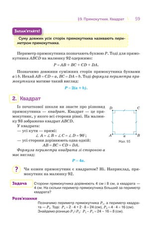 5959§9. Прямокутник. Квадрат9. Прямокутник. Квадрат
Суму довжин усіх сторін прямокутника називають пери-
метром прямокутника.
С
ЗАПАМ’ЯТАЙТЕ!
Периметр прямокутника позначають буквою Р. Тоді для прямо-
кутника АВCD на малюнку 92 одержимо:
Р = АВ + ВC + CD + DА.
Позначимо довжини суміжних сторін прямокутника буквами
a і b. Нехай АВ = CD = а, ВC = DА = b. Тоді формула периметра пря-
мокутника матиме такий вигляд:
Р = 2(a + b).
2. Квадрат
Із початкової школи ви знаєте про різновид
прямокутника — квадрат. Квадрат — це пря-
мокутник, у якого всі сторони рівні. На малюн-
ку 93 зображено квадрат АВCD.
У квадрата:
— усі кути — прямі:
∠ А = ∠В = ∠C = ∠D = 90°;
— усі сторони дорівнюють одна одній:
АВ = ВC = CD = DА.
Формула периметра квадрата зі стороною а
має вигляд:
Р = 4а.
Чи кожен прямокутник є квадратом? Ні. Наприклад, пря-
мокутник на малюнку 92.
Задача Сторони прямокутника дорівнюють 4 см і 8 см, а квадрата —
4 см. На скільки периметр прямокутника більший за периметр
квадрата?
Розв’язання
Позначимо периметр прямокутника Р1, а периметр квадра-
та — Р2. Тоді: Р1 = 2 · 4 + 2 · 8 = 24 (см), Р2 = 4 · 4 = 16 (см).
Знайдемо різницю Р1 і Р2: Р1 – Р1 = 24 – 16 = 8 (см).
aА
D
B
C
Мал. 93
?
 