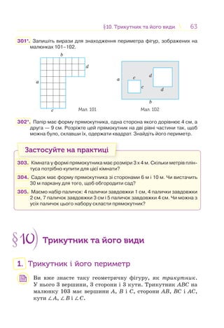 6363§10. Трикутник та його види10. Трикутник та його види
301*. Запишіть вирази для знаходження периметра фігур, зображених на
малюнках 101–102.
b
a
c
d
Мал. 101
b
a
c
dc
d
Мал. 102
302*. Папір має форму прямокутника, одна сторона якого дорівнює 4 см, а
друга — 9 см. Розріжте цей прямокутник на дві рівні частини так, щоб
можна було, склавши їх, одержати квадрат. Знайдіть його периметр.
Застосуйте на практиці
303. Кімната у формі прямокутника має розміри 3 х 4 м. Скільки метрів плін-
туса потрібно купити для цієї кімнати?
304. Садок має форму прямокутника зі сторонами 6 м і 10 м. Чи вистачить
30 м паркану для того, щоб обгородити сад?
305. Маємо набір паличок: 4 палички завдовжки 1 см, 4 палички завдовжки
2 см, 7 паличок завдовжки 3 см і 5 паличок завдовжки 4 см. Чи можна з
усіх паличок цього набору скласти прямокутник?
§10 Трикутник та його види
1. Трикутник і його периметр
Ви вже знаєте таку геометричну фігуру, як трикутник.
У нього 3 вершини, 3 сторони і 3 кути. Трикутник АВС на
малюнку 103 має вершини А, В і C, сторони АВ, ВC і АC,
кути ∠А, ∠В і ∠С.
 
